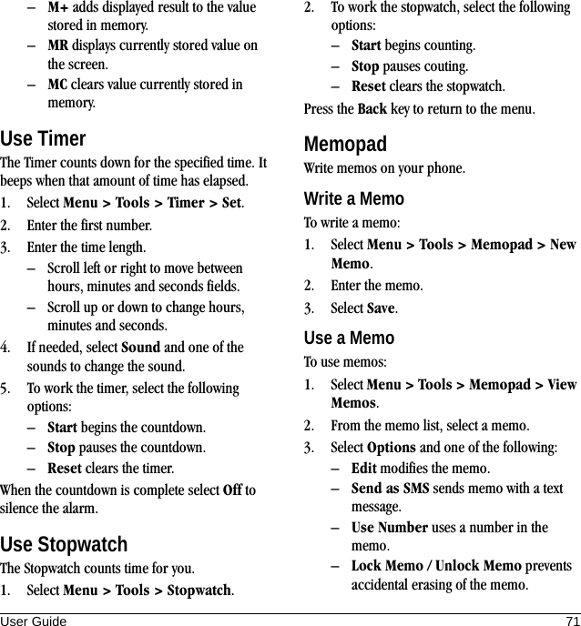 User Guide 71–M+ adds displayed result to the value stored in memory.–MR displays currently stored value on the screen.–MC clears value currently stored in memory.Use TimerThe Timer counts down for the specified time. It beeps when that amount of time has elapsed.1. Select Menu &gt; Tools &gt; Timer &gt; Set.2. Enter the first number.3. Enter the time length.– Scroll left or right to move between hours, minutes and seconds fields.– Scroll up or down to change hours, minutes and seconds.4. If needed, select Sound and one of the sounds to change the sound.5. To work the timer, select the following options:–Start begins the countdown.–Stop pauses the countdown.–Reset clears the timer.When the countdown is complete select Off to silence the alarm.Use StopwatchThe Stopwatch counts time for you.1. Select Menu &gt; Tools &gt; Stopwatch.2. To work the stopwatch, select the following options:–Start begins counting.–Stop pauses couting.–Reset clears the stopwatch.Press the Back key to return to the menu.MemopadWrite memos on your phone.Write a MemoTo write a memo:1. Select Menu &gt; Tools &gt; Memopad &gt; New Memo.2. Enter the memo.3. Select Save.Use a MemoTo use memos:1. Select Menu &gt; Tools &gt; Memopad &gt; View Memos.2. From the memo list, select a memo.3. Select Options and one of the following:–Edit modifies the memo.–Send as SMS sends memo with a text message.–Use Number uses a number in the memo.–Lock Memo / Unlock Memo prevents accidental erasing of the memo.