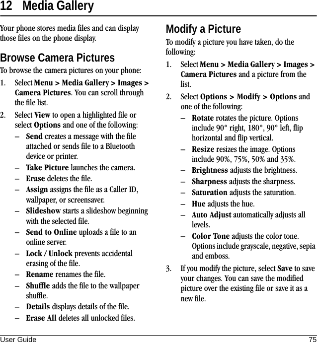 User Guide 7512 Media GalleryYour phone stores media files and can display those files on the phone display.Browse Camera PicturesTo browse the camera pictures on your phone:1. Select Menu &gt; Media Gallery &gt; Images &gt; Camera Pictures. You can scroll through the file list.2. Select View to open a highlighted file or select Options and one of the following:–Send creates a message with the file attached or sends file to a Bluetooth device or printer.–Take Picture launches the camera.–Erase deletes the file.–Assign assigns the file as a Caller ID, wallpaper, or screensaver.–Slideshow starts a slideshow beginning with the selected file.–Send to Online uploads a file to an online server.–Lock / Unlock prevents accidental erasing of the file.–Rename renames the file.–Shuffle adds the file to the wallpaper shuffle.–Details displays details of the file.–Erase All deletes all unlocked files.Modify a PictureTo modify a picture you have taken, do the following:1. Select Menu &gt; Media Gallery &gt; Images &gt; Camera Pictures and a picture from the list.2. Select Options &gt; Modify &gt; Options and one of the following:–Rotate rotates the picture. Options include 90° right, 180°, 90° left, flip horizontal and flip vertical.–Resize resizes the image. Options include 90%, 75%, 50% and 35%.–Brightness adjusts the brightness.–Sharpness adjusts the sharpness.–Saturation adjusts the saturation.–Hue adjusts the hue.–Auto Adjust automatically adjusts all levels.–Color Tone adjusts the color tone. Options include grayscale, negative, sepia and emboss.3. If you modify the picture, select Save to save your changes. You can save the modified picture over the existing file or save it as a new file.