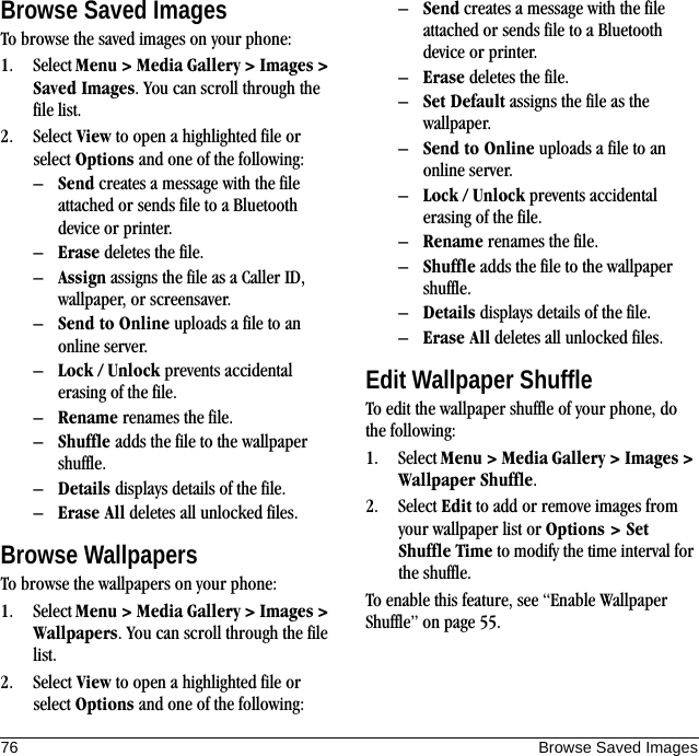 76 Browse Saved ImagesBrowse Saved ImagesTo browse the saved images on your phone:1. Select Menu &gt; Media Gallery &gt; Images &gt; Saved Images. You can scroll through the file list.2. Select View to open a highlighted file or select Options and one of the following:–Send creates a message with the file attached or sends file to a Bluetooth device or printer.–Erase deletes the file.–Assign assigns the file as a Caller ID, wallpaper, or screensaver.–Send to Online uploads a file to an online server.–Lock / Unlock prevents accidental erasing of the file.–Rename renames the file.–Shuffle adds the file to the wallpaper shuffle.–Details displays details of the file.–Erase All deletes all unlocked files.Browse WallpapersTo browse the wallpapers on your phone:1. Select Menu &gt; Media Gallery &gt; Images &gt; Wallpapers. You can scroll through the file list.2. Select View to open a highlighted file or select Options and one of the following:–Send creates a message with the file attached or sends file to a Bluetooth device or printer.–Erase deletes the file.–Set Default assigns the file as the wallpaper.–Send to Online uploads a file to an online server.–Lock / Unlock prevents accidental erasing of the file.–Rename renames the file.–Shuffle adds the file to the wallpaper shuffle.–Details displays details of the file.–Erase All deletes all unlocked files.Edit Wallpaper ShuffleTo edit the wallpaper shuffle of your phone, do the following:1. Select Menu &gt; Media Gallery &gt; Images &gt; Wallpaper Shuffle.2. Select Edit to add or remove images from your wallpaper list or Options &gt; Set Shuffle Time to modify the time interval for the shuffle.To enable this feature, see “Enable Wallpaper Shuffle” on page 55.