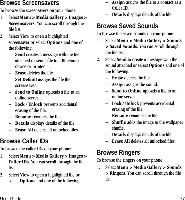 User Guide 77Browse ScreensaversTo browse the screensavers on your phone:1. Select Menu &gt; Media Gallery &gt; Images &gt; Screensavers. You can scroll through the file list.2. Select View to open a highlighted screensaver or select Options and one of the following:–Send creates a message with the file attached or sends file to a Bluetooth device or printer.–Erase deletes the file.–Set Default assigns the file the screensaver.–Send to Online uploads a file to an online server.–Lock / Unlock prevents accidental erasing of the file.–Rename renames the file.–Details displays details of the file.–Erase All deletes all unlocked files.Browse Caller IDsTo browse the caller IDs on your phone:1. Select Menu &gt; Media Gallery &gt; Images &gt; Caller IDs. You can scroll through the file list.2. Select View to open a highlighted file or select Options and one of the following:–Assign assigns the file to a contact as a Caller ID.–Details displays details of the file.Browse Saved SoundsTo browse the saved sounds on your phone:1. Select Menu &gt; Media Gallery &gt; Sounds &gt; Saved Sounds. You can scroll through the file list.2. Select Send to create a message with the sound attached or select Options and one of the following:–Erase deletes the file.–Assign assigns the sound.–Send to Online uploads a file to an online server.–Lock / Unlock prevents accidental erasing of the file.–Rename renames the file.–Shuffle adds the image to the wallpaper shuffle.–Details displays details of the file.–Erase All deletes all unlocked files.Browse RingersTo browse the ringers on your phone:1. Select Menu &gt; Media Gallery &gt; Sounds &gt; Ringers. You can scroll through the file list.