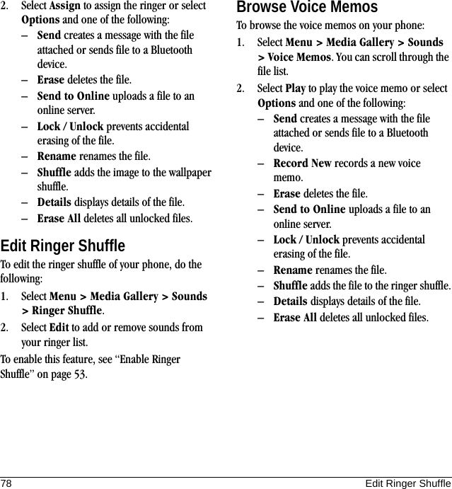 78 Edit Ringer Shuffle2. Select Assign to assign the ringer or select Options and one of the following:–Send creates a message with the file attached or sends file to a Bluetooth device.–Erase deletes the file.–Send to Online uploads a file to an online server.–Lock / Unlock prevents accidental erasing of the file.–Rename renames the file.–Shuffle adds the image to the wallpaper shuffle.–Details displays details of the file.–Erase All deletes all unlocked files.Edit Ringer ShuffleTo edit the ringer shuffle of your phone, do the following:1. Select Menu &gt; Media Gallery &gt; Sounds &gt; Ringer Shuffle.2. Select Edit to add or remove sounds from your ringer list.To enable this feature, see “Enable Ringer Shuffle” on page 53.Browse Voice MemosTo browse the voice memos on your phone:1. Select Menu &gt; Media Gallery &gt; Sounds &gt; Voice Memos. You can scroll through the file list.2. Select Play to play the voice memo or select Options and one of the following:–Send creates a message with the file attached or sends file to a Bluetooth device.–Record New records a new voice memo.–Erase deletes the file.–Send to Online uploads a file to an online server.–Lock / Unlock prevents accidental erasing of the file.–Rename renames the file.–Shuffle adds the file to the ringer shuffle.–Details displays details of the file.–Erase All deletes all unlocked files.