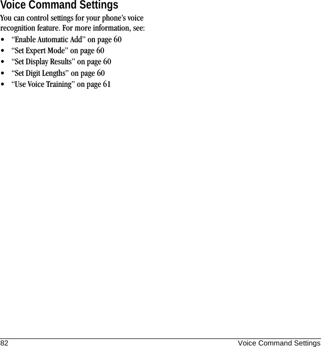 82 Voice Command SettingsVoice Command SettingsYou can control settings for your phone’s voice recognition feature. For more information, see:• “Enable Automatic Add” on page 60• “Set Expert Mode” on page 60• “Set Display Results” on page 60• “Set Digit Lengths” on page 60• “Use Voice Training” on page 61