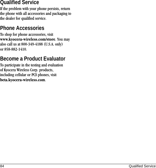 84 Qualified ServiceQualified ServiceIf the problem with your phone persists, return the phone with all accessories and packaging to the dealer for qualified service.Phone AccessoriesTo shop for phone accessories, visit www.kyocera-wireless.com/store. You may also call us at 800-349-4188 (U.S.A. only) or 858-882-1410.Become a Product EvaluatorTo participate in the testing and evaluation of Kyocera Wireless Corp. products, including cellular or PCS phones, visit beta.kyocera-wireless.com.