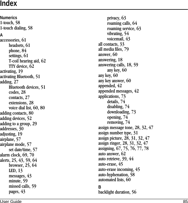 User Guide 85IndexNumerics1-touch, 581-touch dialing, 58Aaccessories, 61headsets, 61phone, 84settings, 61T-coil hearing aid, 62TTY device, 62activating, 19activating Bluetooth, 51adding, 27Bluetooth devices, 51codes, 28contacts, 27extensions, 28voice dial list, 60, 80adding contacts, 80adding devices, 52adding to a group, 29addresses, 30adjusting, 19airplane, 57airplane mode, 57set date/time, 57alarm clock, 69, 70alerts, 25, 43, 59, 64browser, 25, 64LED, 13messages, 43minute, 59missed calls, 59pages, 43privacy, 63roaming calls, 64roaming service, 63vibrating, 54voicemail, 43all contacts, 33all media files, 79answer, 60answering, 18answering calls, 18, 59any key, 60any key, 60any key answer, 60appended, 42appended messages, 42applications, 73details, 74disabling, 74downloading, 73opening, 74removing, 74assign message tone, 28, 32, 47assign number type, 31assign picture, 28, 31, 32, 47assign ringer, 28, 31, 32, 47assigning, 67, 75, 76, 77, 78auto answer, 62auto retrieve, 39, 44auto-erase, 45auto-erase incoming, 45auto-hyphenation, 58automated lists, 60Bbacklight duration, 56