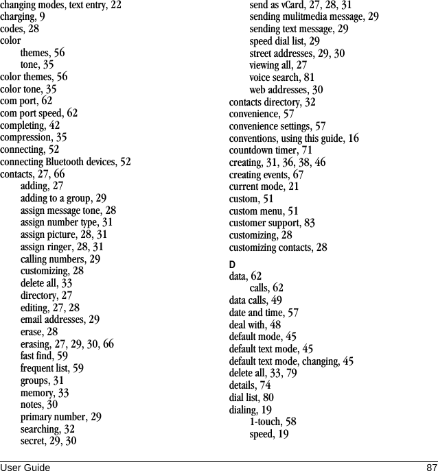 User Guide 87changing modes, text entry, 22charging, 9codes, 28colorthemes, 56tone, 35color themes, 56color tone, 35com port, 62com port speed, 62completing, 42compression, 35connecting, 52connecting Bluetooth devices, 52contacts, 27, 66adding, 27adding to a group, 29assign message tone, 28assign number type, 31assign picture, 28, 31assign ringer, 28, 31calling numbers, 29customizing, 28delete all, 33directory, 27editing, 27, 28email addresses, 29erase, 28erasing, 27, 29, 30, 66fast find, 59frequent list, 59groups, 31memory, 33notes, 30primary number, 29searching, 32secret, 29, 30send as vCard, 27, 28, 31sending mulitmedia message, 29sending text message, 29speed dial list, 29street addresses, 29, 30viewing all, 27voice search, 81web addresses, 30contacts directory, 32convenience, 57convenience settings, 57conventions, using this guide, 16countdown timer, 71creating, 31, 36, 38, 46creating events, 67current mode, 21custom, 51custom menu, 51customer support, 83customizing, 28customizing contacts, 28Ddata, 62calls, 62data calls, 49date and time, 57deal with, 48default mode, 45default text mode, 45default text mode, changing, 45delete all, 33, 79details, 74dial list, 80dialing, 191-touch, 58speed, 19