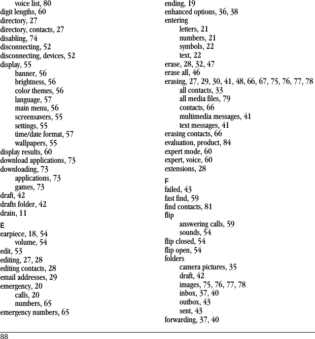 88voice list, 80digit lengths, 60directory, 27directory, contacts, 27disabling, 74disconnecting, 52disconnecting, devices, 52display, 55banner, 56brightness, 56color themes, 56language, 57main menu, 56screensavers, 55settings, 55time/date format, 57wallpapers, 55display results, 60download applications, 73downloading, 73applications, 73games, 73draft, 42drafts folder, 42drain, 11Eearpiece, 18, 54volume, 54edit, 53editing, 27, 28editing contacts, 28email addresses, 29emergency, 20calls, 20numbers, 65emergency numbers, 65ending, 19enhanced options, 36, 38enteringletters, 21numbers, 21symbols, 22text, 22erase, 28, 32, 47erase all, 46erasing, 27, 29, 30, 41, 48, 66, 67, 75, 76, 77, 78all contacts, 33all media files, 79contacts, 66multimedia messages, 41text messages, 41erasing contacts, 66evaluation, product, 84expert mode, 60expert, voice, 60extensions, 28Ffailed, 43fast find, 59find contacts, 81flipanswering calls, 59sounds, 54flip closed, 54flip open, 54folderscamera pictures, 35draft, 42images, 75, 76, 77, 78inbox, 37, 40outbox, 43sent, 43forwarding, 37, 40