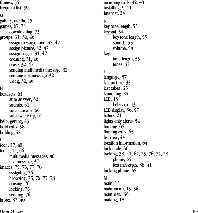 User Guide 89frames, 35frequent list, 59Ggallery, media, 75games, 67, 73downloading, 73groups, 31, 32, 46assign message tone, 32, 47assign picture, 32, 47assign ringer, 32, 47creating, 31, 46erase, 32, 47sending mulitmedia message, 32sending text message, 32using, 32, 46Hheadsets, 61auto answer, 62sounds, 61voice answer, 60voice wake-up, 61help, getting, 83hold calls, 58holding, 58Iicon, 37, 40icons, 14, 66multimedia messages, 40text message, 37images, 75, 76, 77, 78assigning, 76browsing, 75, 76, 77, 78erasing, 76locking, 76sending, 76inbox, 37, 40incoming calls, 42, 48installing, 9, 11Internet, 24Kkey tone length, 55keypad, 54key tone length, 55sounds, 55volume, 54keystone length, 55tones, 55Llanguage, 57last picture, 35last taken, 35launching, 24LED, 13behavior, 13LED display, 56, 57letters, 21lights only alerts, 54limiting, 65limiting calls, 65list view, 44location information, 64lock code, 66locking, 38, 41, 67, 75, 76, 77, 78phone, 65text messages, 38, 41locking phone, 65Mmain, 15main menu, 15, 56main view, 56making, 18