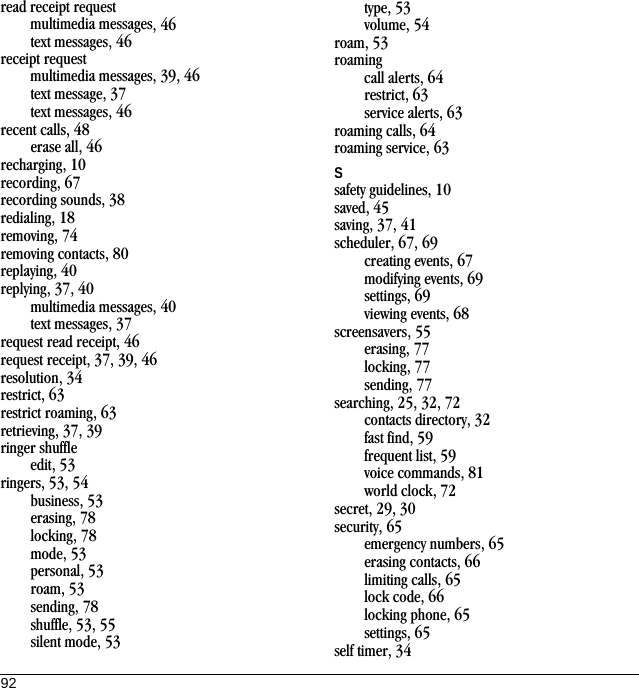 92read receipt requestmultimedia messages, 46text messages, 46receipt requestmultimedia messages, 39, 46text message, 37text messages, 46recent calls, 48erase all, 46recharging, 10recording, 67recording sounds, 38redialing, 18removing, 74removing contacts, 80replaying, 40replying, 37, 40multimedia messages, 40text messages, 37request read receipt, 46request receipt, 37, 39, 46resolution, 34restrict, 63restrict roaming, 63retrieving, 37, 39ringer shuffleedit, 53ringers, 53, 54business, 53erasing, 78locking, 78mode, 53personal, 53roam, 53sending, 78shuffle, 53, 55silent mode, 53type, 53volume, 54roam, 53roamingcall alerts, 64restrict, 63service alerts, 63roaming calls, 64roaming service, 63Ssafety guidelines, 10saved, 45saving, 37, 41scheduler, 67, 69creating events, 67modifying events, 69settings, 69viewing events, 68screensavers, 55erasing, 77locking, 77sending, 77searching, 25, 32, 72contacts directory, 32fast find, 59frequent list, 59voice commands, 81world clock, 72secret, 29, 30security, 65emergency numbers, 65erasing contacts, 66limiting calls, 65lock code, 66locking phone, 65settings, 65self timer, 34
