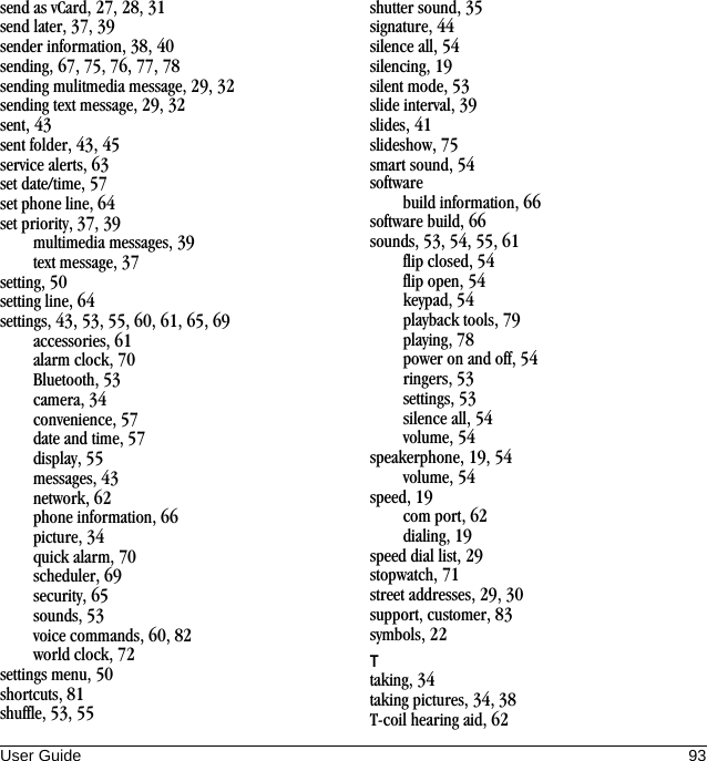 User Guide 93send as vCard, 27, 28, 31send later, 37, 39sender information, 38, 40sending, 67, 75, 76, 77, 78sending mulitmedia message, 29, 32sending text message, 29, 32sent, 43sent folder, 43, 45service alerts, 63set date/time, 57set phone line, 64set priority, 37, 39multimedia messages, 39text message, 37setting, 50setting line, 64settings, 43, 53, 55, 60, 61, 65, 69accessories, 61alarm clock, 70Bluetooth, 53camera, 34convenience, 57date and time, 57display, 55messages, 43network, 62phone information, 66picture, 34quick alarm, 70scheduler, 69security, 65sounds, 53voice commands, 60, 82world clock, 72settings menu, 50shortcuts, 81shuffle, 53, 55shutter sound, 35signature, 44silence all, 54silencing, 19silent mode, 53slide interval, 39slides, 41slideshow, 75smart sound, 54softwarebuild information, 66software build, 66sounds, 53, 54, 55, 61flip closed, 54flip open, 54keypad, 54playback tools, 79playing, 78power on and off, 54ringers, 53settings, 53silence all, 54volume, 54speakerphone, 19, 54volume, 54speed, 19com port, 62dialing, 19speed dial list, 29stopwatch, 71street addresses, 29, 30support, customer, 83symbols, 22Ttaking, 34taking pictures, 34, 38T-coil hearing aid, 62