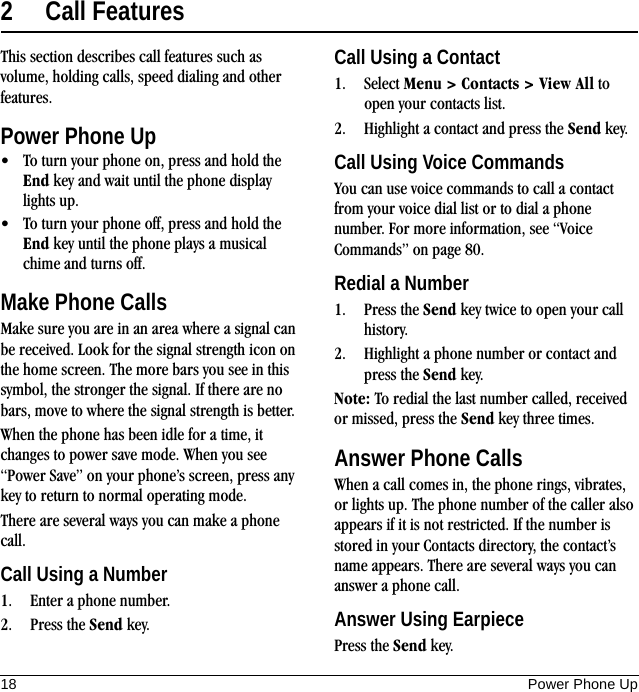 18 Power Phone Up2 Call FeaturesThis section describes call features such as volume, holding calls, speed dialing and other features.Power Phone Up• To turn your phone on, press and hold the End key and wait until the phone display lights up.• To turn your phone off, press and hold the End key until the phone plays a musical chime and turns off.Make Phone CallsMake sure you are in an area where a signal can be received. Look for the signal strength icon on the home screen. The more bars you see in this symbol, the stronger the signal. If there are no bars, move to where the signal strength is better.When the phone has been idle for a time, it changes to power save mode. When you see “Power Save” on your phone’s screen, press any key to return to normal operating mode.There are several ways you can make a phone call.Call Using a Number1. Enter a phone number.2. Press the Send key.Call Using a Contact1. Select Menu &gt; Contacts &gt; View All to open your contacts list.2. Highlight a contact and press the Send key.Call Using Voice CommandsYou can use voice commands to call a contact from your voice dial list or to dial a phone number. For more information, see “Voice Commands” on page 80.Redial a Number1. Press the Send key twice to open your call history.2. Highlight a phone number or contact and press the Send key.Note: To redial the last number called, received or missed, press the Send key three times.Answer Phone CallsWhen a call comes in, the phone rings, vibrates, or lights up. The phone number of the caller also appears if it is not restricted. If the number is stored in your Contacts directory, the contact’s name appears. There are several ways you can answer a phone call.Answer Using EarpiecePress the Send key.