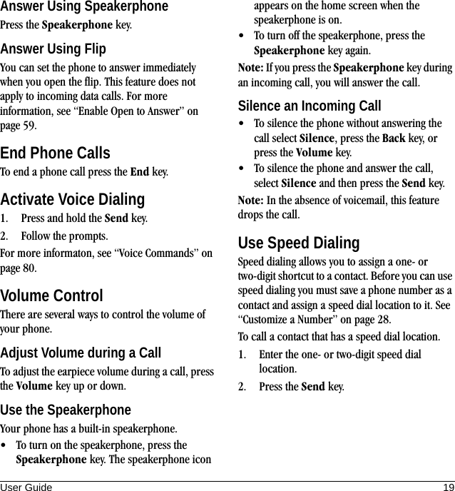 User Guide 19Answer Using SpeakerphonePress the Speakerphone key.Answer Using FlipYou can set the phone to answer immediately when you open the flip. This feature does not apply to incoming data calls. For more information, see “Enable Open to Answer” on page 59.End Phone CallsTo end a phone call press the End key.Activate Voice Dialing1. Press and hold the Send key.2. Follow the prompts.For more informaton, see “Voice Commands” on page 80.Volume ControlThere are several ways to control the volume of your phone.Adjust Volume during a CallTo adjust the earpiece volume during a call, press the Volume key up or down.Use the SpeakerphoneYour phone has a built-in speakerphone.• To turn on the speakerphone, press the Speakerphone key. The speakerphone icon appears on the home screen when the speakerphone is on.• To turn off the speakerphone, press the Speakerphone key again.Note: If you press the Speakerphone key during an incoming call, you will answer the call.Silence an Incoming Call• To silence the phone without answering the call select Silence, press the Back key, or press the Volume key.• To silence the phone and answer the call, select Silence and then press the Send key.Note: In the absence of voicemail, this feature drops the call.Use Speed DialingSpeed dialing allows you to assign a one- or two-digit shortcut to a contact. Before you can use speed dialing you must save a phone number as a contact and assign a speed dial location to it. See “Customize a Number” on page 28. To call a contact that has a speed dial location.1. Enter the one- or two-digit speed dial location.2. Press the Send key.