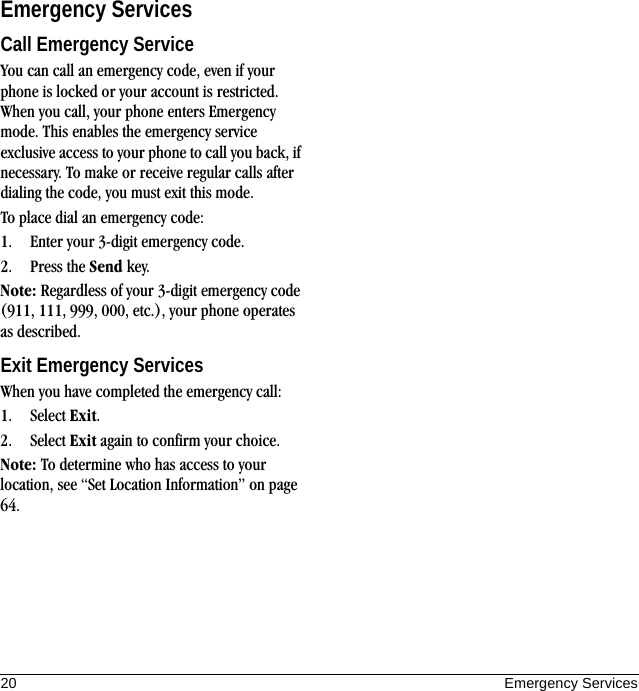 20 Emergency ServicesEmergency ServicesCall Emergency ServiceYou can call an emergency code, even if your phone is locked or your account is restricted. When you call, your phone enters Emergency mode. This enables the emergency service exclusive access to your phone to call you back, if necessary. To make or receive regular calls after dialing the code, you must exit this mode.To place dial an emergency code:1. Enter your 3-digit emergency code.2. Press the Send key.Note: Regardless of your 3-digit emergency code (911, 111, 999, 000, etc.), your phone operates as described.Exit Emergency ServicesWhen you have completed the emergency call:1. Select Exit.2. Select Exit again to confirm your choice.Note: To determine who has access to your location, see “Set Location Information” on page 64.