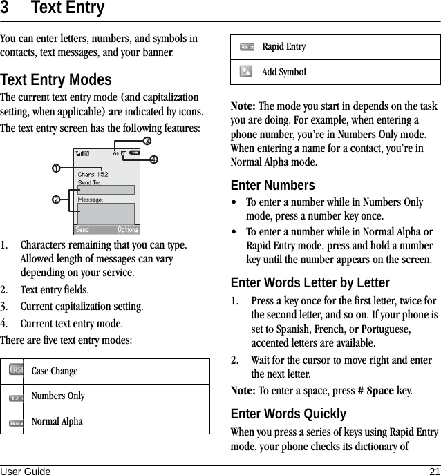 User Guide 213 Text EntryYou can enter letters, numbers, and symbols in contacts, text messages, and your banner.Text Entry ModesThe current text entry mode (and capitalization setting, when applicable) are indicated by icons.The text entry screen has the following features:1. Characters remaining that you can type. Allowed length of messages can vary depending on your service.2. Text entry fields.3. Current capitalization setting.4. Current text entry mode.There are five text entry modes:Note: The mode you start in depends on the task you are doing. For example, when entering a phone number, you’re in Numbers Only mode. When entering a name for a contact, you’re in Normal Alpha mode.Enter Numbers• To enter a number while in Numbers Only mode, press a number key once.• To enter a number while in Normal Alpha or Rapid Entry mode, press and hold a number key until the number appears on the screen.Enter Words Letter by Letter1. Press a key once for the first letter, twice for the second letter, and so on. If your phone is set to Spanish, French, or Portuguese, accented letters are available.2. Wait for the cursor to move right and enter the next letter.Note: To enter a space, press # Space key.Enter Words QuicklyWhen you press a series of keys using Rapid Entry mode, your phone checks its dictionary of Case ChangeNumbers OnlyNormal AlphaRapid EntryAdd Symbol