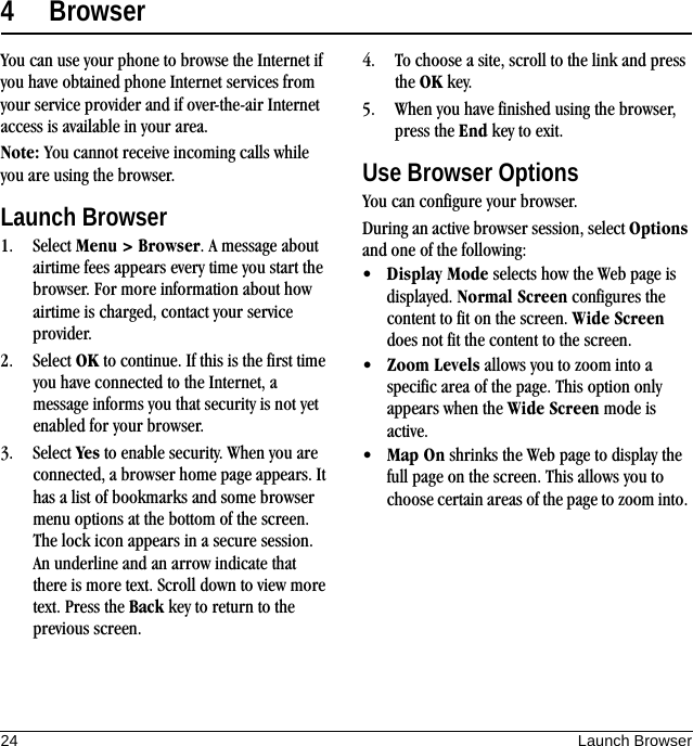 24 Launch Browser4 BrowserYou can use your phone to browse the Internet if you have obtained phone Internet services from your service provider and if over-the-air Internet access is available in your area.Note: You cannot receive incoming calls while you are using the browser.Launch Browser1. Select Menu &gt; Browser. A message about airtime fees appears every time you start the browser. For more information about how airtime is charged, contact your service provider.2. Select OK to continue. If this is the first time you have connected to the Internet, a message informs you that security is not yet enabled for your browser.3. Select Yes to enable security. When you are connected, a browser home page appears. It has a list of bookmarks and some browser menu options at the bottom of the screen. The lock icon appears in a secure session. An underline and an arrow indicate that there is more text. Scroll down to view more text. Press the Back key to return to the previous screen.4. To choose a site, scroll to the link and press the OK key.5. When you have finished using the browser, press the End key to exit.Use Browser OptionsYou can configure your browser.During an active browser session, select Options and one of the following:•Display Mode selects how the Web page is displayed. Normal Screen configures the content to fit on the screen. Wide Screen does not fit the content to the screen.•Zoom Levels allows you to zoom into a specific area of the page. This option only appears when the Wide Screen mode is active.•Map On shrinks the Web page to display the full page on the screen. This allows you to choose certain areas of the page to zoom into. 