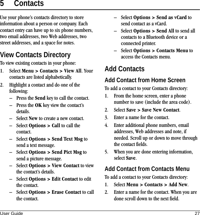 User Guide 275ContactsUse your phone’s contacts directory to store information about a person or company. Each contact entry can have up to six phone numbers, two email addresses, two Web addresses, two street addresses, and a space for notes.View Contacts DirectoryTo view existing contacts in your phone:1. Select Menu &gt; Contacts &gt; View All. Your contacts are listed alphabetically.2. Highlight a contact and do one of the following:– Press the Send key to call the contact.– Press the OK key view the contact’s details.– Select New to create a new contact.– Select Options &gt; Call to call the contact.– Select Options &gt; Send Text Msg to send a text message.– Select Options &gt; Send Pict Msg to send a picture message.– Select Options &gt; View Contact to view the contact’s details.– Select Options &gt; Edit Contact to edit the contact.– Select Options &gt; Erase Contact to call the contact.– Select Options &gt; Send as vCard to send contact as a vCard.– Select Options &gt; Send All to send all contacts to a Bluetooth device or a connected printer.– Select Options &gt; Contacts Menu to access the Contacts menu.Add ContactsAdd Contact from Home ScreenTo add a contact to your Contacts directory:1. From the home screen, enter a phone number to save (include the area code).2. Select Save &gt; Save New Contact.3. Enter a name for the contact.4. Enter additional phone numbers, email addresses, Web addresses and note, if needed. Scroll up or down to move through the contact fields.5. When you are done entering information, select Save.Add Contact from Contacts MenuTo add a contact to your Contacts directory:1. Select Menu &gt; Contacts &gt; Add New.2. Enter a name for the contact. When you are done scroll down to the next field.