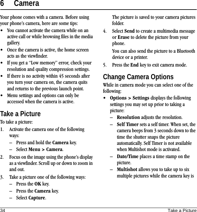 34 Take a Picture6 CameraYour phone comes with a camera. Before using your phone’s camera, here are some tips:• You cannot activate the camera while on an active call or while browsing files in the media gallery.• Once the camera is active, the home screen acts as the viewfinder.• If you get a “Low memory” error, check your resolution and quality compression settings.• If there is no activity within 45 seconds after you turn your camera on, the camera quits and returns to the previous launch point.• Menu settings and options can only be accessed when the camera is active.Take a PictureTo take a picture:1. Activate the camera one of the following ways:– Press and hold the Camera key.– Select Menu &gt; Camera.2. Focus on the image using the phone’s display as a viewfinder. Scroll up or down to zoom in and out.3. Take a picture one of the following ways:– Press the OK key.– Press the Camera key.– Select Capture.The picture is saved to your camera pictures folder.4. Select Send to create a multimedia message or Erase to delete the picture from your phone.You can also send the picture to a Bluetooth device or a printer.5. Press the End key to exit camera mode.Change Camera OptionsWhile in camera mode you can select one of the following:•Options &gt; Settings displays the following settings you may set up prior to taking a picture:–Resolution adjusts the resolution.–Self Timer sets a self timer. When set, the camera beeps from 3 seconds down to the time the shutter snaps the picture automatically. Self Timer is not available when Multishot mode is activated.–Date/Time places a time stamp on the picture.–Multishot allows you to take up to six multiple pictures while the camera key is 