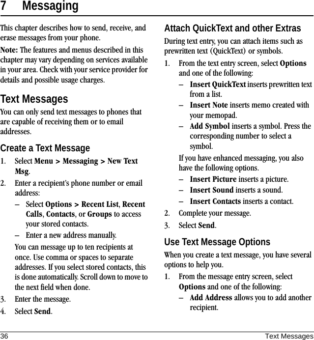 36 Text Messages7 MessagingThis chapter describes how to send, receive, and erase messages from your phone.Note: The features and menus described in this chapter may vary depending on services available in your area. Check with your service provider for details and possible usage charges.Text MessagesYou can only send text messages to phones that are capable of receiving them or to email addresses.Create a Text Message1. Select Menu &gt; Messaging &gt; New Text Msg.2. Enter a recipient’s phone number or email address:– Select Options &gt; Recent List, Recent Calls, Contacts, or Groups to access your stored contacts.– Enter a new address manually.You can message up to ten recipients at once. Use comma or spaces to separate addresses. If you select stored contacts, this is done automatically. Scroll down to move to the next field when done.3. Enter the message.4. Select Send.Attach QuickText and other ExtrasDuring text entry, you can attach items such as prewritten text (QuickText) or symbols.1. From the text entry screen, select Options and one of the following:–Insert QuickText inserts prewritten text from a list.–Insert Note inserts memo created with your memopad.–Add Symbol inserts a symbol. Press the corresponding number to select a symbol.If you have enhanced messaging, you also have the following options.–Insert Picture inserts a picture.–Insert Sound inserts a sound.–Insert Contacts inserts a contact.2. Complete your message.3. Select Send.Use Text Message OptionsWhen you create a text message, you have several options to help you.1. From the message entry screen, select Options and one of the following:–Add Address allows you to add another recipient.