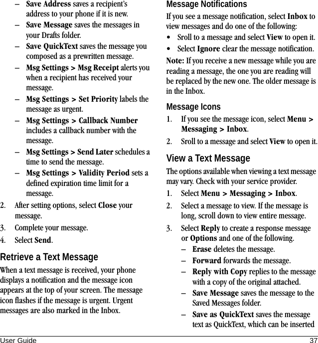 User Guide 37–Save Address saves a recipient’s address to your phone if it is new.–Save Message saves the messages in your Drafts folder.–Save QuickText saves the message you composed as a prewritten message.–Msg Settings &gt; Msg Receipt alerts you when a recipient has received your message.–Msg Settings &gt; Set Priority labels the message as urgent.–Msg Settings &gt; Callback Number includes a callback number with the message.–Msg Settings &gt; Send Later schedules a time to send the message.–Msg Settings &gt; Validity Period sets a defined expiration time limit for a message.2. After setting options, select Close your message.3. Complete your message.4. Select Send.Retrieve a Text MessageWhen a text message is received, your phone displays a notification and the message icon appears at the top of your screen. The message icon flashes if the message is urgent. Urgent messages are also marked in the Inbox.Message NotificationsIf you see a message notification, select Inbox to view messages and do one of the following:• Sroll to a message and select View to open it.• Select Ignore clear the message notification.Note: If you receive a new message while you are reading a message, the one you are reading will be replaced by the new one. The older message is in the Inbox.Message Icons1. If you see the message icon, select Menu &gt; Messaging &gt; Inbox.2. Sroll to a message and select View to open it.View a Text MessageThe options available when viewing a text message may vary. Check with your service provider.1. Select Menu &gt; Messaging &gt; Inbox.2. Select a message to view. If the message is long, scroll down to view entire message.3. Select Reply to create a response message or Options and one of the following.–Erase deletes the message.–Forward forwards the message.–Reply with Copy replies to the message with a copy of the original attached.–Save Message saves the message to the Saved Messages folder.–Save as QuickText saves the message text as QuickText, which can be inserted 