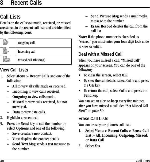 48 Call Lists8 Recent CallsCall ListsDetails on the calls you made, received, or missed are stored in the recent call lists and are identified by the following icons:View Call Lists1. Select Menu &gt; Recent Calls and one of the following:–All to view all calls made or received.–Incoming to view calls received.–Outgoing to view calls made.–Missed to view calls received, but not answered.–Data to view data calls.2. Highlight a recent call.3. Press the Send key to call the number or select Options and one of the following.–Save creates a new contact.–View displays the contact details.–Send Text Msg sends a text message to the number.–Send Picture Msg sends a multimedia message to the number.–Erase Record deletes the call from the call listNote: If the phone number is classified as “secret,” you must enter your four-digit lock code to view or edit it.Deal with a Missed CallWhen you have missed a call, “Missed Call” appears on your screen. You can do one of the following:• To clear the screen, select OK.• To view the call details, select Calls and press the OK key.• To return the call, select Calls and press the Send key.You can set an alert to beep every five minutes after you have missed a call. See “Set Missed Call Alert” on page 59.Erase Call ListsYou can erase your phone’s call lists.1. Select Menu &gt; Recent Calls &gt; Erase Call List &gt; All, Incoming, Outgoing, Missed, or Data Call.2. Select Yes.Outgoing callIncoming callMissed call (flashing)