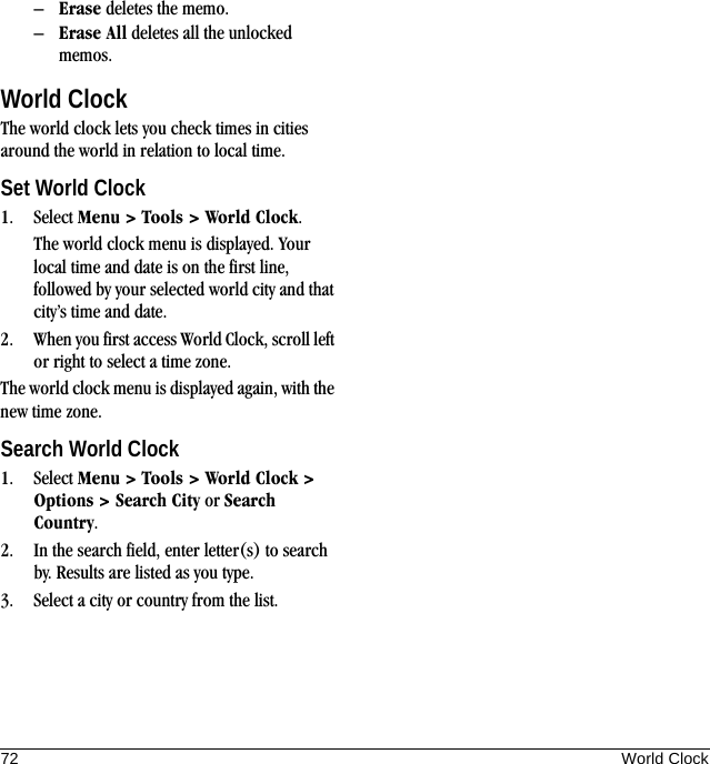 72 World Clock–Erase deletes the memo.–Erase All deletes all the unlocked memos.World ClockThe world clock lets you check times in cities around the world in relation to local time.Set World Clock1. Select Menu &gt; Tools &gt; World Clock.The world clock menu is displayed. Your local time and date is on the first line, followed by your selected world city and that city’s time and date.2. When you first access World Clock, scroll left or right to select a time zone.The world clock menu is displayed again, with the new time zone.Search World Clock1. Select Menu &gt; Tools &gt; World Clock &gt; Options &gt; Search City or Search Country.2. In the search field, enter letter(s) to search by. Results are listed as you type.3. Select a city or country from the list.