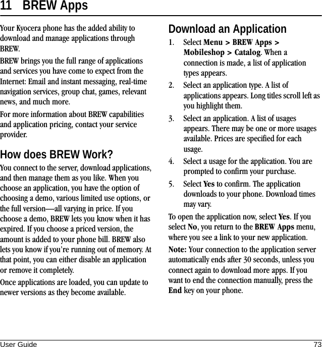 User Guide 7311 BREW AppsYour Kyocera phone has the added ability to download and manage applications through BREW.BREW brings you the full range of applications and services you have come to expect from the Internet: Email and instant messaging, real-time navigation services, group chat, games, relevant news, and much more.For more information about BREW capabilities and application pricing, contact your service provider.How does BREW Work?You connect to the server, download applications, and then manage them as you like. When you choose an application, you have the option of choosing a demo, various limited use options, or the full version—all varying in price. If you choose a demo, BREW lets you know when it has expired. If you choose a priced version, the amount is added to your phone bill. BREW also lets you know if you’re running out of memory. At that point, you can either disable an application or remove it completely.Once applications are loaded, you can update to newer versions as they become available.Download an Application1. Select Menu &gt; BREW Apps &gt; Mobileshop &gt; Catalog. When a connection is made, a list of application types appears.2. Select an application type. A list of applications appears. Long titles scroll left as you highlight them.3. Select an application. A list of usages appears. There may be one or more usages available. Prices are specified for each usage.4. Select a usage for the application. You are prompted to confirm your purchase.5. Select Yes to confirm. The application downloads to your phone. Download times may vary.To open the application now, select Yes. If you select No, you return to the BREW Apps menu, where you see a link to your new application.Note: Your connection to the application server automatically ends after 30 seconds, unless you connect again to download more apps. If you want to end the connection manually, press the End key on your phone.