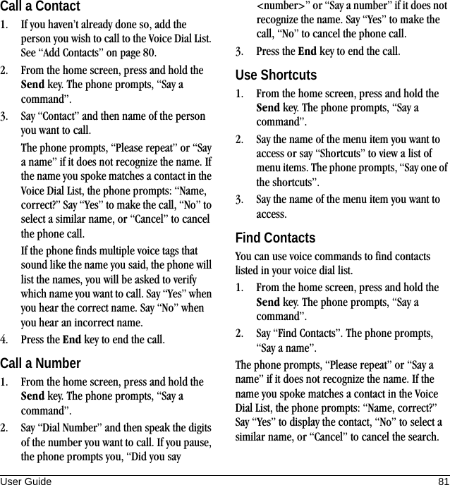 User Guide 81Call a Contact1. If you haven’t already done so, add the person you wish to call to the Voice Dial List. See “Add Contacts” on page 80.2. From the home screen, press and hold the Send key. The phone prompts, “Say a command”.3. Say “Contact” and then name of the person you want to call.The phone prompts, “Please repeat” or “Say a name” if it does not recognize the name. If the name you spoke matches a contact in the Voice Dial List, the phone prompts: “Name, correct?” Say “Yes” to make the call, “No” to select a similar name, or “Cancel” to cancel the phone call.If the phone finds multiple voice tags that sound like the name you said, the phone will list the names, you will be asked to verify which name you want to call. Say “Yes” when you hear the correct name. Say “No” when you hear an incorrect name.4. Press the End key to end the call.Call a Number1. From the home screen, press and hold the Send key. The phone prompts, “Say a command”.2. Say “Dial Number” and then speak the digits of the number you want to call. If you pause, the phone prompts you, “Did you say &lt;number&gt;” or “Say a number” if it does not recognize the name. Say “Yes” to make the call, “No” to cancel the phone call.3. Press the End key to end the call.Use Shortcuts1. From the home screen, press and hold the Send key. The phone prompts, “Say a command”.2. Say the name of the menu item you want to access or say “Shortcuts” to view a list of menu items. The phone prompts, “Say one of the shortcuts”.3. Say the name of the menu item you want to access.Find ContactsYou can use voice commands to find contacts listed in your voice dial list.1. From the home screen, press and hold the Send key. The phone prompts, “Say a command”.2. Say “Find Contacts”. The phone prompts, “Say a name”.The phone prompts, “Please repeat” or “Say a name” if it does not recognize the name. If the name you spoke matches a contact in the Voice Dial List, the phone prompts: “Name, correct?” Say “Yes” to display the contact, “No” to select a similar name, or “Cancel” to cancel the search.