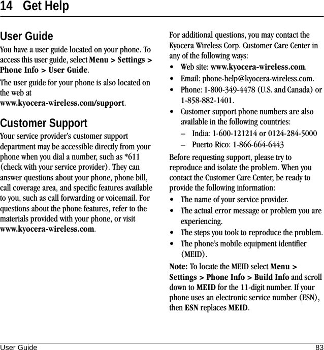 User Guide 8314 Get HelpUser GuideYou have a user guide located on your phone. To access this user guide, select Menu &gt; Settings &gt; Phone Info &gt; User Guide.The user guide for your phone is also located on the web at www.kyocera-wireless.com/support.Customer SupportYour service provider’s customer support department may be accessible directly from your phone when you dial a number, such as *611 (check with your service provider). They can answer questions about your phone, phone bill, call coverage area, and specific features available to you, such as call forwarding or voicemail. For questions about the phone features, refer to the materials provided with your phone, or visit www.kyocera-wireless.com.For additional questions, you may contact the Kyocera Wireless Corp. Customer Care Center in any of the following ways:• Web site: www.kyocera-wireless.com.• Email: phone-help@kyocera-wireless.com.• Phone: 1-800-349-4478 (U.S. and Canada) or 1-858-882-1401.• Customer support phone numbers are also available in the following countries:– India: 1-600-121214 or 0124-284-5000– Puerto Rico: 1-866-664-6443Before requesting support, please try to reproduce and isolate the problem. When you contact the Customer Care Center, be ready to provide the following information:• The name of your service provider.• The actual error message or problem you are experiencing.• The steps you took to reproduce the problem.• The phone’s mobile equipment identifier (MEID).Note: To locate the MEID select Menu &gt; Settings &gt; Phone Info &gt; Build Info and scroll down to MEID for the 11-digit number. If your phone uses an electronic service number (ESN), then ESN replaces MEID.