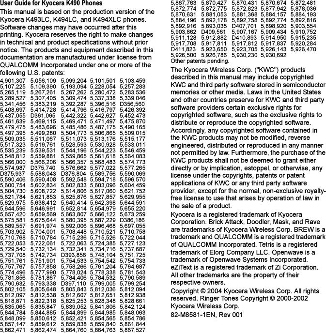 User Guide for Kyocera K490 PhonesThis manual is based on the production version of the Kyocera K493LC, K494LC, and K494XLC phones. Software changes may have occurred after this printing. Kyocera reserves the right to make changes in technical and product specifications without prior notice. The products and equipment described in this documentation are manufactured under license from QUALCOMM Incorporated under one or more of the following U.S. patents:4,901,307 5,056,109 5,099,204 5,101,501 5,103,4595,107,225 5,109,390 5,193,094 5,228,054 5,257,2835,265,119 5,267,261 5,267,262 5,280,472 5,283,5365,289,527 5,307,405 5,309,474 5,337,338 5,339,0465,341,456 5,383,219 5,392,287 5,396,516 D356,5605,408,697 5,414,728 5,414,796 5,416,797 5,426,3925,437,055 D361,065 5,442,322 5,442,627 5,452,4735,461,639 5,469,115 5,469,471 5,471,497 5,475,8705,479,475 5,483,696 5,485,486 5,487,175 5,490,1655,497,395 5,499,280 5,504,773 5,506,865 5,509,0155,509,035 5,511,067 5,511,073 5,513,176 5,515,1775,517,323 5,519,761 5,528,593 5,530,928 5,533,0115,535,239 5,539,531 5,544,196 5,544,223 5,546,4595,548,812 5,559,881 5,559,865 5,561,618 5,564,0835,566,000 5,566,206 5,566,357 5,568,483 5,574,7735,574,987 D375,740 5,576,662 5,577,022 5,577,265D375,937 5,588,043 D376,804 5,589,756 5,590,0695,590,406 5,590,408 5,592,548 5,594,718 5,596,5705,600,754 5,602,834 5,602,833 5,603,096 5,604,4595,604,730 5,608,722 5,614,806 5,617,060 5,621,7525,621,784 5,621,853 5,625,876 5,627,857 5,629,9555,629,975 5,638,412 5,640,414 5,642,398 5,644,5915,644,596 5,646,991 5,652,814 5,654,979 5,655,2205,657,420 5,659,569 5,663,807 5,666,122 5,673,2595,675,581 5,675,644 5,680,395 5,687,229 D386,1865,689,557 5,691,974 5,692,006 5,696,468 5,697,0555,703,902 5,704,001 5,708,448 5,710,521 5,710,7585,710,768 5,710,784 5,715,236 5,715,526 5,722,0445,722,053 5,722,061 5,722,063 5,724,385 5,727,1235,729,540 5,732,134 5,732,341 5,734,716 5,737,6875,737,708 5,742,734 D393,856 5,748,104 5,751,7255,751,761 5,751,901 5,754,533 5,754,542 5,754,7335,757,767 5,757,858 5,758,266 5,761,204 5,764,6875,774,496 5,777,990 5,778,024 5,778,338 5,781,5435,781,856 5,781,867 5,784,406 5,784,532 5,790,5895,790,632 5,793,338 D397,110 5,799,005 5,799,2545,802,105 5,805,648 5,805,843 5,812,036 5,812,0945,812,097 5,812,538 5,812,607 5,812,651 5,812,9385,818,871 5,822,318 5,825,253 5,828,348 5,828,6615,835,065 5,835,847 5,839,052 5,841,806 5,842,1245,844,784 5,844,885 5,844,899 5,844,985 5,848,0635,848,099 5,850,612 5,852,421 5,854,565 5,854,7865,857,147 5,859,612 5,859,838 5,859,840 5,861,8445,862,471 5,862,474 5,864,760 5,864,763 5,867,5275,867,763 5,870,427 5,870,431 5,870,674 5,872,4815,872,774 5,872,775 5,872,823 5,877,942 5,878,0365,870,631 5,881,053 5,881,368 5,884,157 5,884,1935,884,196 5,892,178 5,892,758 5,892,774 5,892,8165,892,916 5,893,035 D407,701 5,898,920 5,903,5545,903,862 D409,561 5,907,167 5,909,434 5,910,7525,911,128 5,912,882 D410,893 5,914,950 5,915,2355,917,708 5,917,811 5,917,812 5,917,837 5,920,284D411,823 5,923,650 5,923,705 5,926,143 5,926,4705,926,500 5,926,786 5,930,230 5,930,692 Other patents pending.The Kyocera Wireless Corp. (&quot;KWC&quot;) products described in this manual may include copyrighted KWC and third party software stored in semiconductor memories or other media. Laws in the United States and other countries preserve for KWC and third party software providers certain exclusive rights for copyrighted software, such as the exclusive rights to distribute or reproduce the copyrighted software. Accordingly, any copyrighted software contained in the KWC products may not be modified, reverse engineered, distributed or reproduced in any manner not permitted by law. Furthermore, the purchase of the KWC products shall not be deemed to grant either directly or by implication, estoppel, or otherwise, any license under the copyrights, patents or patent applications of KWC or any third party software provider, except for the normal, non-exclusive royalty-free license to use that arises by operation of law in the sale of a product.Kyocera is a registered trademark of Kyocera Corporation. Brick Attack, Doodler, Mask, and Rave are trademarks of Kyocera Wireless Corp. BREW is a trademark and QUALCOMM is a registered trademark of QUALCOMM Incorporated. Tetris is a registered trademark of Elorg Company LLC. Openwave is a trademark of Openwave Systems Incorporated. eZiText is a registered trademark of Zi Corporation. All other trademarks are the property of their respective owners.Copyright © 2004 Kyocera Wireless Corp. All rights reserved. Ringer Tones Copyright © 2000-2002 Kyocera Wireless Corp.82-M8581-1EN, Rev 001