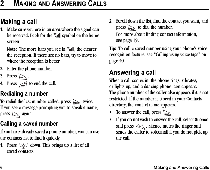 6 Making and Answering Calls2MAKING AND ANSWERING CALLSMaking a call1. Make sure you are in an area where the signal can be received. Look for the   symbol on the home screen.Note:  The more bars you see in  , the clearer the reception. If there are no bars, try to move to where the reception is better.2. Enter the phone number.3. Press .4. Press   to end the call.Redialing a numberTo redial the last number called, press   twice. If you see a message prompting you to speak a name, press  again.Calling a saved numberIf you have already saved a phone number, you can use the contacts list to find it quickly.1. Press   down. This brings up a list of all saved contacts.2. Scroll down the list, find the contact you want, and press   to dial the number.For more about finding contact information, see page 19.Tip:  To call a saved number using your phone’s voice recognition feature, see “Calling using voice tags” on page 40Answering a callWhen a call comes in, the phone rings, vibrates, or lights up, and a dancing phone icon appears. The phone number of the caller also appears if it is not restricted. If the number is stored in your Contacts directory, the contact name appears. • To answer the call, press  .• If you do not wish to answer the call, select Silenceand press  . Silence mutes the ringer and sends the caller to voicemail if you do not pick up the call.