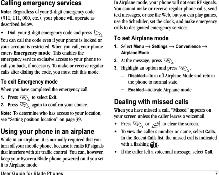 rëÉê=dìáÇÉ=Ñçê=_ä~ÇÉ=mÜçåÉë 7Calling emergency servicesNote:  Regardless of your 3-digit emergency code (911, 111, 000, etc.), your phone will operate as described below.• Dial  your 3-digit emergency code and press  .You can call the code even if your phone is locked or your account is restricted. When you call, your phone enters bãÉêÖÉåÅó=ãçÇÉ. This enables the emergency service exclusive access to your phone to call you back, if necessary. To make or receive regular calls after dialing the code, you must exit this mode.To exit Emergency modeWhen you have completed the emergency call:1. Press   to select Exit.2. Press   again to confirm your choice.Note:  To determine who has access to your location, see “Setting position location” on page 39.Using your phone in an airplaneWhile in an airplane, it is normally required that you turn off your mobile phone, because it emits RF signals that interfere with air traffic control. You can, however, keep your Kyocera Blade phone powered on if you set it to Airplane mode.In Airplane mode, your phone will not emit RF signals. You cannot make or receive regular phone calls, send text messages, or use the Web, but you can play games, use the Scheduler, set the clock, and make emergency calls to designated emergency services.To set Airplane mode1. Select Menu →Settings →Convenience →Airplane Mode.2. At the message, press  .3. Highlight an option and press  .–Disabled—Turn off Airplane Mode and return the phone to normal state.–Enabled—Activate Airplane mode.Dealing with missed callsWhen you have missed a call, “Missed” appears on your screen unless the caller leaves a voicemail.• Press   or   to clear the screen.• To view the caller’s number or name, select Calls.In the Recent Calls list, the missed call is indicated with a flashing  .• If the caller left a voicemail message, select Call.