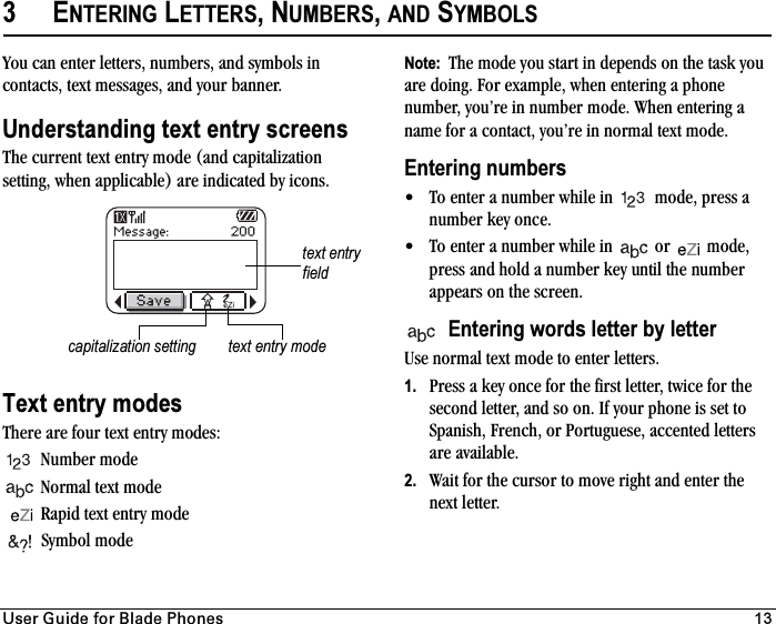 rëÉê=dìáÇÉ=Ñçê=_ä~ÇÉ=mÜçåÉë 133ENTERING LETTERS, NUMBERS,AND SYMBOLSYou can enter letters, numbers, and symbols in contacts, text messages, and your banner.Understanding text entry screensThe current text entry mode (and capitalization setting, when applicable) are indicated by icons. Text entry modesThere are four text entry modes:Number mode Normal text modeRapid text entry modeSymbol mode Note:  The mode you start in depends on the task you are doing. For example, when entering a phone number, you’re in number mode. When entering a name for a contact, you’re in normal text mode.Entering numbers• To enter a number while in   mode, press a number key once.• To enter a number while in   or   mode, press and hold a number key until the number appears on the screen.Entering words letter by letterUse normal text mode to enter letters.1. Press a key once for the first letter, twice for the second letter, and so on. If your phone is set to Spanish, French, or Portuguese, accented letters are available.2. Wait for the cursor to move right and enter the next letter.text entry fieldcapitalization setting text entry mode