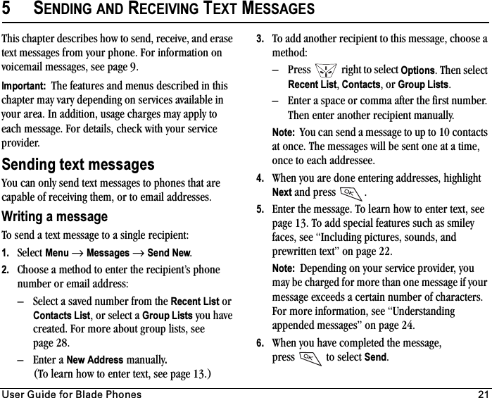 rëÉê=dìáÇÉ=Ñçê=_ä~ÇÉ=mÜçåÉë 215SENDING AND RECEIVING TEXT MESSAGESThis chapter describes how to send, receive, and erase text messages from your phone. For information on voicemail messages, see page 9.Important:  The features and menus described in this chapter may vary depending on services available in your area. In addition, usage charges may apply to each message. For details, check with your service provider.Sending text messagesYou can only send text messages to phones that are capable of receiving them, or to email addresses.Writing a messageTo send a text message to a single recipient:1. Select Menu →Messages →Send New.2. Choose a method to enter the recipient’s phone number or email address:– Select a saved number from the Recent List or Contacts List, or select a Group Lists you have created. For more about group lists, see page 28.– Enter a New Address manually.(To learn how to enter text, see page 13.)3. To add another recipient to this message, choose a method:– Press   right to select Options. Then select Recent List, Contacts,or Group Lists.– Enter a space or comma after the first number. Then enter another recipient manually.Note:  You can send a message to up to 10 contacts at once. The messages will be sent one at a time, once to each addressee.4. When you are done entering addresses, highlight Next and press .5. Enter the message. To learn how to enter text, see page 13. To add special features such as smiley faces, see “Including pictures, sounds, and prewritten text” on page 22.Note:  Depending on your service provider, you may be charged for more than one message if your message exceeds a certain number of characters. For more information, see “Understanding appended messages” on page 24.6. When you have completed the message, press   to select Send.