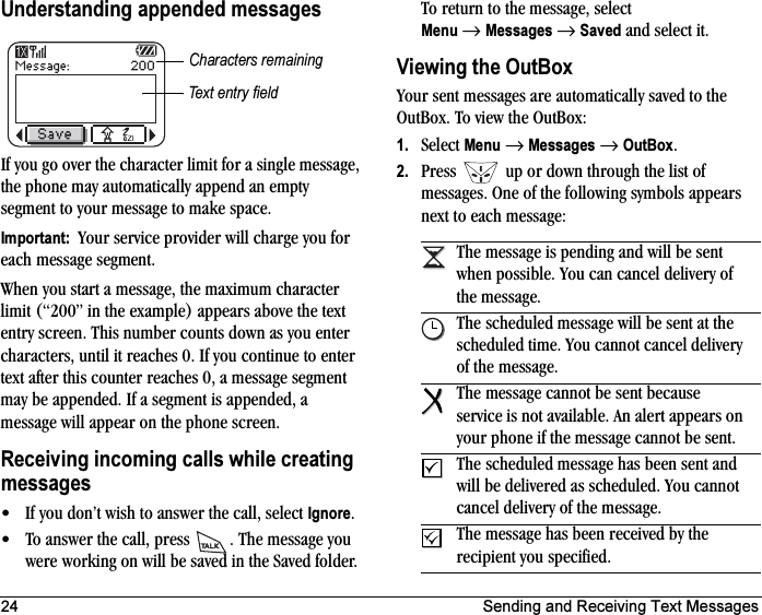 24 Sending and Receiving Text MessagesUnderstanding appended messagesIf you go over the character limit for a single message, the phone may automatically append an empty segment to your message to make space.Important:  Your service provider will charge you for each message segment.When you start a message, the maximum character limit (“200” in the example) appears above the text entry screen. This number counts down as you enter characters, until it reaches 0. If you continue to enter text after this counter reaches 0, a message segment may be appended. If a segment is appended, a message will appear on the phone screen.Receiving incoming calls while creating messages• If you don’t wish to answer the call, select Ignore.• To answer the call, press  . The message you were working on will be saved in the Saved folder. To return to the message, select Menu →Messages →Saved and select it.Viewing the OutBoxYour sent messages are automatically saved to the OutBox. To view the OutBox:1. Select Menu →Messages →OutBox.2. Press   up or down through the list of messages. One of the following symbols appears next to each message:Text entry fieldCharacters remainingThe message is pending and will be sent when possible. You can cancel delivery of the message.The scheduled message will be sent at the scheduled time. You cannot cancel delivery of the message.The message cannot be sent because service is not available. An alert appears on your phone if the message cannot be sent.The scheduled message has been sent and will be delivered as scheduled. You cannot cancel delivery of the message.The message has been received by the recipient you specified.