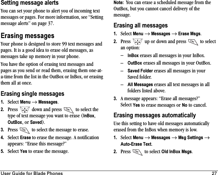 rëÉê=dìáÇÉ=Ñçê=_ä~ÇÉ=mÜçåÉë 27Setting message alertsYou can set your phone to alert you of incoming text messages or pages. For more information, see “Setting message alerts” on page 37.Erasing messagesYour phone is designed to store 99 text messages and pages. It is a good idea to erase old messages, as messages take up memory in your phone.You have the option of erasing text messages and pages as you send or read them, erasing them one-at-a-time from the list in the OutBox or InBox, or erasing them all at once.Erasing single messages1. Select Menu →Messages.2. Press   down and press   to select the type of text message you want to erase (InBox,OutBox, or Saved).3. Press   to select the message to erase.4. Select Erase to erase the message. A notification appears: “Erase this message?”5. Select Yes to erase the message.Note:  You can erase a scheduled message from the OutBox, but you cannot cancel delivery of the message.Erasing all messages1. Select Menu →Messages →Erase Msgs.2. Press   up or down and press   to select an option:–InBox erases all messages in your InBox.–OutBox erases all messages in your OutBox.–Saved Folder erases all messages in your Saved folder.–All Messages erases all text messages in all folders listed above.3. A message appears: “Erase all messages?” Select Yes to erase messages or No to cancel.Erasing messages automaticallyUse this setting to have old messages automatically erased from the InBox when memory is low.1. Select Menu →Messages →Msg Settings →Auto-Erase Text.2. Press   to select Old InBox Msgs.