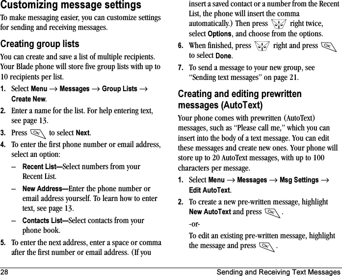 28 Sending and Receiving Text MessagesCustomizing message settingsTo make messaging easier, you can customize settings for sending and receiving messages.Creating group listsYou can create and save a list of multiple recipients. Your Blade phone will store five group lists with up to 10 recipients per list.1. Select Menu →Messages →Group Lists →Create New.2. Enter a name for the list. For help entering text, see page 13.3. Press  to select Next.4. To enter the first phone number or email address, select an option:–Recent List—Select numbers from your Recent List.–New Address—Enter the phone number or email address yourself. To learn how to enter text, see page 13.–Contacts List—Select contacts from your phone book. 5. To enter the next address, enter a space or comma after the first number or email address. (If you insert a saved contact or a number from the Recent List, the phone will insert the comma automatically.) Then press   right twice, select Options, and choose from the options.6. When finished, press   right and press   to select Done.7. To send a message to your new group, see “Sending text messages” on page 21.Creating and editing prewritten messages (AutoText)Your phone comes with prewritten (AutoText) messages, such as “Please call me,” which you can insert into the body of a text message. You can edit these messages and create new ones. Your phone will store up to 20 AutoText messages, with up to 100 characters per message.1. Select Menu →Messages →Msg Settings →Edit AutoText.2. To create a new pre-written message, highlight New AutoText and press  .-or-To edit an existing pre-written message, highlight the message and press .