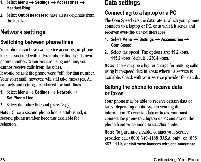 38 Customizing Your Phone1. Select Menu →Settings →Accessories →Headset Ring.2. Select Out of headset to have alerts originate from the headset.Network settingsSwitching between phone linesYour phone can have two service accounts, or phone lines, associated with it. Each phone line has its own phone number. When you are using one line, you cannot receive calls from the other. It would be as if the phone were “off” for that number. Your voicemail, however, will still take messages. All contacts and settings are shared for both lines.1. Select Menu →Settings →Network →Set Phone Line.2. Select the other line and press  .Note:  Once a second phone line is established, a second phone number becomes available for selection.Data settingsConnecting to a laptop or a PCThe Com Speed sets the data rate at which your phone connects to a laptop or PC, or at which it sends and receives over-the-air text messages.1. Select Menu →Settings →Accessories →Com Speed.2. Select the speed. The options are: 19.2 kbps,115.2 kbps (default), 230.4 kbps.Note:  There may be a higher charge for making calls using high-speed data in areas where 1X service is available. Check with your service provider for details.Setting the phone to receive data or faxesYour phone may be able to receive certain data or faxes, depending on the system sending the information. To receive data or faxes, you must connect the phone to a laptop or PC and switch the phone from voice mode to data/fax mode.Note:  To purchase a cable, contact your service provider, call (800) 349-4188 (U.S.A. only) or (858) 882-1410, or visit www.kyocera-wireless.com/store.