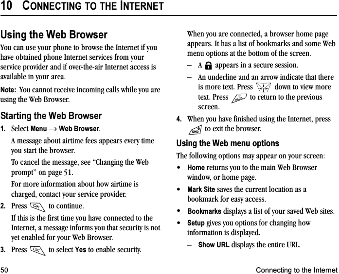 50 Connecting to the Internet10 CONNECTING TO THE INTERNETUsing the Web BrowserYou can use your phone to browse the Internet if you have obtained phone Internet services from your service provider and if over-the-air Internet access is available in your area.Note:  You cannot receive incoming calls while you are using the Web Browser.Starting the Web Browser1. Select Menu →Web Browser.A message about airtime fees appears every time you start the browser.To cancel the message, see “Changing the Web prompt” on page 51.For more information about how airtime is charged, contact your service provider.2. Press  to continue.If this is the first time you have connected to the Internet, a message informs you that security is not yet enabled for your Web Browser.3. Press  to select Yes to enable security.When you are connected, a browser home page appears. It has a list of bookmarks and some Web menu options at the bottom of the screen.– A   appears in a secure session.– An underline and an arrow indicate that there is more text. Press   down to view more text. Press   to return to the previous screen.4. When you have finished using the Internet, press  to exit the browser.Using the Web menu optionsThe following options may appear on your screen:•Home returns you to the main Web Browser window, or home page.•Mark Site saves the current location as a bookmark for easy access.•Bookmarks displays a list of your saved Web sites.•Setup gives you options for changing how information is displayed.–Show URL displays the entire URL.