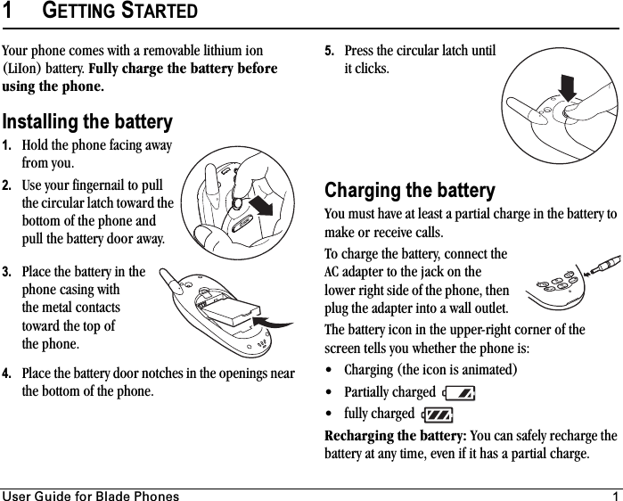 rëÉê=dìáÇÉ=Ñçê=_ä~ÇÉ=mÜçåÉë 11GETTING STARTEDYour phone comes with a removable lithium ion (LiIon) battery. cìääó=ÅÜ~êÖÉ=íÜÉ=Ä~ííÉêó=ÄÉÑçêÉ=ìëáåÖ=íÜÉ=éÜçåÉKInstalling the battery1. Hold the phone facing away from you.2. Use your fingernail to pull the circular latch toward the bottom of the phone and pull the battery door away.3. Place the battery in the phone casing with the metal contacts toward the top of the phone.4. Place the battery door notches in the openings near the bottom of the phone. 5. Press the circular latch until it clicks. Charging the batteryYou must have at least a partial charge in the battery to make or receive calls.To charge the battery, connect the AC adapter to the jack on the lower right side of the phone, then plug the adapter into a wall outlet. The battery icon in the upper-right corner of the screen tells you whether the phone is:• Charging (the icon is animated)• Partially charged • fully charged oÉÅÜ~êÖáåÖ=íÜÉ=Ä~ííÉêóW=You can safely recharge the battery at any time, even if it has a partial charge.