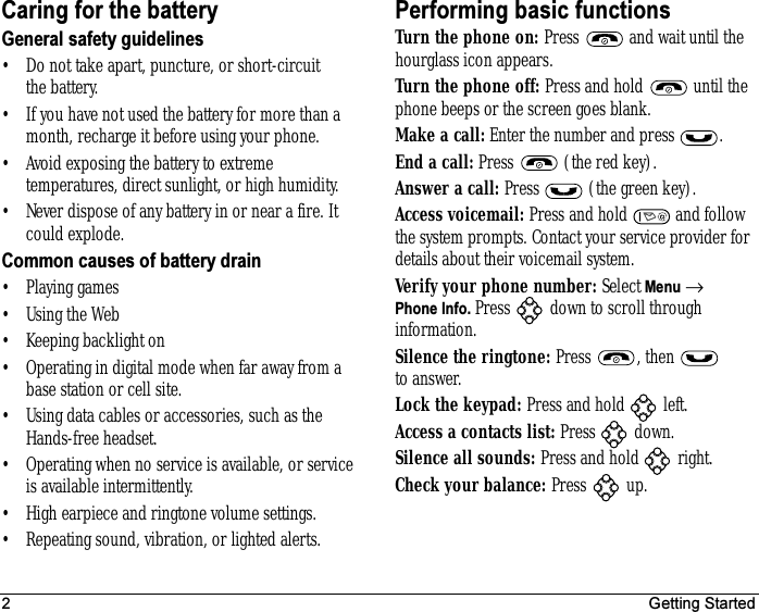 2 Getting StartedCaring for the batteryGeneral safety guidelines• Do not take apart, puncture, or short-circuit the battery.• If you have not used the battery for more than a month, recharge it before using your phone.• Avoid exposing the battery to extreme temperatures, direct sunlight, or high humidity.• Never dispose of any battery in or near a fire. It could explode.Common causes of battery drain• Playing games• Using the Web• Keeping backlight on• Operating in digital mode when far away from a base station or cell site.• Using data cables or accessories, such as the Hands-free headset.• Operating when no service is available, or service is available intermittently.• High earpiece and ringtone volume settings.• Repeating sound, vibration, or lighted alerts.Performing basic functionsTurn the phone on: Press   and wait until the hourglass icon appears.Turn the phone off: Press and hold   until the phone beeps or the screen goes blank.Make a call: Enter the number and press  .End a call: Press   (the red key).Answer a call: Press   (the green key).Access voicemail: Press and hold   and follow the system prompts. Contact your service provider for details about their voicemail system.Verify your phone number: Select Menu → Phone Info. Press   down to scroll through information.Silence the ringtone: Press , then  to answer.Lock the keypad: Press and hold   left.Access a contacts list: Press  down.Silence all sounds: Press and hold   right.Check your balance: Press  up.