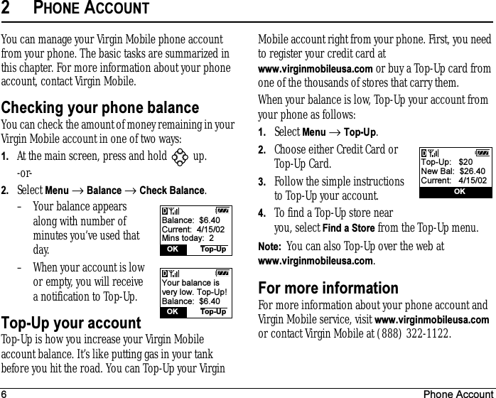 6 Phone Account2PHONE ACCOUNTYou can manage your Virgin Mobile phone account from your phone. The basic tasks are summarized in this chapter. For more information about your phone account, contact Virgin Mobile.Checking your phone balanceYou can check the amount of money remaining in your Virgin Mobile account in one of two ways:1. At the main screen, press and hold   up. -or-2. Select Menu → Balance → Check Balance.– Your balance appears along with number of minutes you’ve used that day.– When your account is low or empty, you will receive a notification to Top-Up.Top-Up your accountTop-Up is how you increase your Virgin Mobile account balance. It’s like putting gas in your tank before you hit the road. You can Top-Up your Virgin Mobile account right from your phone. First, you need to register your credit card at www.virginmobileusa.com or buy a Top-Up card from one of the thousands of stores that carry them.When your balance is low, Top-Up your account from your phone as follows:1. Select Menu → Top-Up.2. Choose either Credit Card or Top-Up Card.3. Follow the simple instructions to Top-Up your account.4. To find a Top-Up store near you, select Find a Store from the Top-Up menu.Note:  You can also Top-Up over the web at www.virginmobileusa.com.For more informationFor more information about your phone account and Virgin Mobile service, visit www.virginmobileusa.com or contact Virgin Mobile at (888) 322-1122.Balance:  $6.40Current:  4/15/02Mins today:  2  OK Top-UpYour balance isvery low. Top-Up!Balance:  $6.40  OK Top-UpTop-Up:   $20New Bal:  $26.40Current:   4/15/02               OK