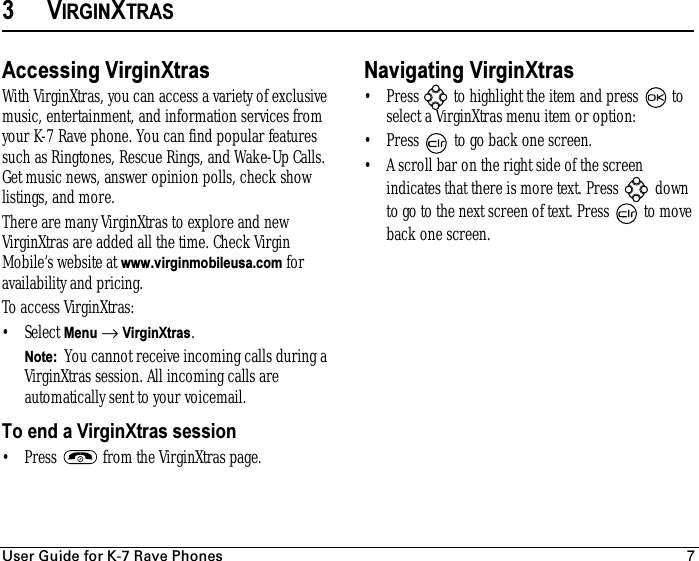 rëÉê=dìáÇÉ=Ñçê=hJT=o~îÉ=mÜçåÉë 73VIRGINXTRASAccessing VirginXtrasWith VirginXtras, you can access a variety of exclusive music, entertainment, and information services from your K-7 Rave phone. You can find popular features such as Ringtones, Rescue Rings, and Wake-Up Calls. Get music news, answer opinion polls, check show listings, and more.There are many VirginXtras to explore and new VirginXtras are added all the time. Check Virgin Mobile’s website at www.virginmobileusa.com for availability and pricing.To access VirginXtras:•Select Menu → VirginXtras.Note:  You cannot receive incoming calls during a VirginXtras session. All incoming calls are automatically sent to your voicemail.To end a VirginXtras session• Press   from the VirginXtras page.Navigating VirginXtras• Press   to highlight the item and press   to select a VirginXtras menu item or option:• Press   to go back one screen.• A scroll bar on the right side of the screen indicates that there is more text. Press   down to go to the next screen of text. Press   to move back one screen.