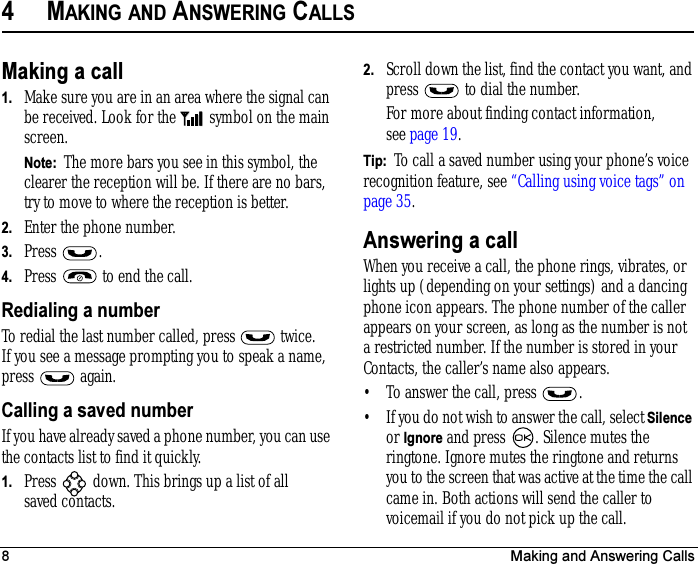 8 Making and Answering Calls4MAKING AND ANSWERING CALLSMaking a call1. Make sure you are in an area where the signal can be received. Look for the   symbol on the main screen.Note:  The more bars you see in this symbol, the clearer the reception will be. If there are no bars, try to move to where the reception is better.2. Enter the phone number.3. Press .4. Press   to end the call.Redialing a numberTo redial the last number called, press   twice. If you see a message prompting you to speak a name, press  again.Calling a saved numberIf you have already saved a phone number, you can use the contacts list to find it quickly.1. Press   down. This brings up a list of all saved contacts.2. Scroll down the list, find the contact you want, and press   to dial the number.For more about finding contact information, see page 19.Tip:  To call a saved number using your phone’s voice recognition feature, see “Calling using voice tags” on page 35.Answering a callWhen you receive a call, the phone rings, vibrates, or lights up (depending on your settings) and a dancing phone icon appears. The phone number of the caller appears on your screen, as long as the number is not a restricted number. If the number is stored in your Contacts, the caller’s name also appears.• To answer the call, press  .• If you do not wish to answer the call, select Silence or Ignore and press  . Silence mutes the ringtone. Ignore mutes the ringtone and returns you to the screen that was active at the time the call came in. Both actions will send the caller to voicemail if you do not pick up the call.