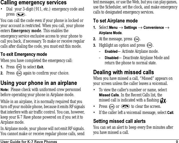 rëÉê=dìáÇÉ=Ñçê=hJT=o~îÉ=mÜçåÉë 9Calling emergency services• Dial  your 3-digit (911, etc.) emergency code and press .You can call the code even if your phone is locked or your account is restricted. When you call, your phone enters Emergency mode. This enables the emergency service exclusive access to your phone to call you back, if necessary. To make or receive regular calls after dialing the code, you must exit this mode.To exit Emergency modeWhen you have completed the emergency call:1. Press   to select Exit.2. Press   again to confirm your choice.Using your phone in an airplaneNote:  Please check with uniformed crew personnel before operating your phone in Airplane mode.While in an airplane, it is normally required that you turn off your mobile phone, because it emits RF signals that interfere with air traffic control. You can, however, keep your K-7 Rave phone powered on if you set it to Airplane mode.In Airplane mode, your phone will not emit RF signals. You cannot make or receive regular phone calls, send text messages, or use the Web, but you can play games, use the Scheduler, set the clock, and make emergency calls to designated emergency services. To set Airplane mode1. Select Menu → Settings → Convenience → Airplane Mode.2. At the message, press  .3. Highlight an option and press  .–Enabled—Activate Airplane mode.–Disabled—Deactivate Airplane Mode and return the phone to normal state.Dealing with missed callsWhen you have missed a call, “Missed” appears on your screen unless the caller leaves a voicemail.• To view the caller’s number or name, select Missed Calls. In the Recent Calls list, the missed call is indicated with a flashing  .• Press   or   to clear the screen.• If the caller left a voicemail message, select Call.Setting missed call alertsYou can set an alert to beep every five minutes after you have missed a call.