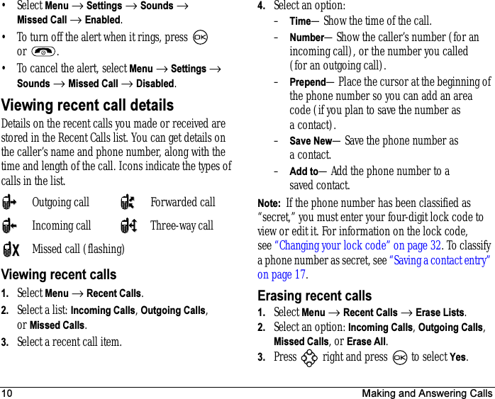 10 Making and Answering Calls•Select Menu → Settings → Sounds → Missed Call → Enabled.• To turn off the alert when it rings, press   or .• To cancel the alert, select Menu → Settings → Sounds → Missed Call → Disabled.Viewing recent call detailsDetails on the recent calls you made or received are stored in the Recent Calls list. You can get details on the caller’s name and phone number, along with the time and length of the call. Icons indicate the types of calls in the list.Viewing recent calls1. Select Menu → Recent Calls.2. Select a list: Incoming Calls, Outgoing Calls, or Missed Calls.3. Select a recent call item.4. Select an option:–Time—Show the time of the call.–Number—Show the caller’s number (for an incoming call), or the number you called (for an outgoing call).–Prepend—Place the cursor at the beginning of the phone number so you can add an area code (if you plan to save the number as a contact).–Save New—Save the phone number as a contact.–Add to—Add the phone number to a saved contact.Note:  If the phone number has been classified as “secret,” you must enter your four-digit lock code to view or edit it. For information on the lock code, see “Changing your lock code” on page 32. To classify a phone number as secret, see “Saving a contact entry” on page 17.Erasing recent calls1. Select Menu → Recent Calls → Erase Lists.2. Select an option: Incoming Calls, Outgoing Calls, Missed Calls, or Erase All.3. Press   right and press   to select Yes.Outgoing call Forwarded callIncoming call Three-way callMissed call (flashing)