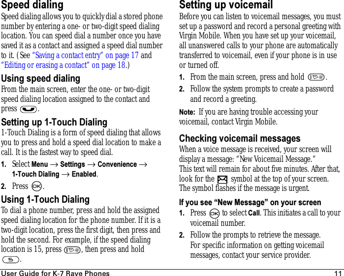 rëÉê=dìáÇÉ=Ñçê=hJT=o~îÉ=mÜçåÉë 11Speed dialingSpeed dialing allows you to quickly dial a stored phone number by entering a one- or two-digit speed dialing location. You can speed dial a number once you have saved it as a contact and assigned a speed dial number to it. (See “Saving a contact entry” on page 17 and “Editing or erasing a contact” on page 18.)Using speed dialing From the main screen, enter the one- or two-digit speed dialing location assigned to the contact and press .Setting up 1-Touch Dialing1-Touch Dialing is a form of speed dialing that allows you to press and hold a speed dial location to make a call. It is the fastest way to speed dial. 1. Select Menu → Settings → Convenience → 1-Touch Dialing → Enabled.2. Press .Using 1-Touch DialingTo dial a phone number, press and hold the assigned speed dialing location for the phone number. If it is a two-digit location, press the first digit, then press and hold the second. For example, if the speed dialing location is 15, press  , then press and hold .Setting up voicemailBefore you can listen to voicemail messages, you must set up a password and record a personal greeting with Virgin Mobile. When you have set up your voicemail, all unanswered calls to your phone are automatically transferred to voicemail, even if your phone is in use or turned off.1. From the main screen, press and hold  .2. Follow the system prompts to create a password and record a greeting.Note:  If you are having trouble accessing your voicemail, contact Virgin Mobile.Checking voicemail messagesWhen a voice message is received, your screen will display a message: “New Voicemail Message.” This text will remain for about five minutes. After that, look for the   symbol at the top of your screen. The symbol flashes if the message is urgent. If you see “New Message” on your screen1. Press  to select Call. This initiates a call to your voicemail number.2. Follow the prompts to retrieve the message. For specific information on getting voicemail messages, contact your service provider.