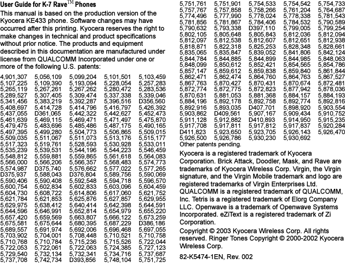 User Guide for K-7 RaveTM PhonesThis manual is based on the production version of the Kyocera KE433 phone. Software changes may have occurred after this printing. Kyocera reserves the right to make changes in technical and product specifications without prior notice. The products and equipment described in this documentation are manufactured under license from QUALCOMM Incorporated under one or more of the following U.S. patents:4,901,307 5,056,109 5,099,204 5,101,501 5,103,4595,107,225 5,109,390 5,193,094 5,228,054 5,257,2835,265,119 5,267,261 5,267,262 5,280,472 5,283,5365,289,527 5,307,405 5,309,474 5,337,338 5,339,0465,341,456 5,383,219 5,392,287 5,396,516 D356,5605,408,697 5,414,728 5,414,796 5,416,797 5,426,3925,437,055 D361,065 5,442,322 5,442,627 5,452,4735,461,639 5,469,115 5,469,471 5,471,497 5,475,8705,479,475 5,483,696 5,485,486 5,487,175 5,490,1655,497,395 5,499,280 5,504,773 5,506,865 5,509,0155,509,035 5,511,067 5,511,073 5,513,176 5,515,1775,517,323 5,519,761 5,528,593 5,530,928 5,533,0115,535,239 5,539,531 5,544,196 5,544,223 5,546,4595,548,812 5,559,881 5,559,865 5,561,618 5,564,0835,566,000 5,566,206 5,566,357 5,568,483 5,574,7735,574,987 D375,740 5,576,662 5,577,022 5,577,265D375,937 5,588,043 D376,804 5,589,756 5,590,0695,590,406 5,590,408 5,592,548 5,594,718 5,596,5705,600,754 5,602,834 5,602,833 5,603,096 5,604,4595,604,730 5,608,722 5,614,806 5,617,060 5,621,7525,621,784 5,621,853 5,625,876 5,627,857 5,629,9555,629,975 5,638,412 5,640,414 5,642,398 5,644,5915,644,596 5,646,991 5,652,814 5,654,979 5,655,2205,657,420 5,659,569 5,663,807 5,666,122 5,673,2595,675,581 5,675,644 5,680,395 5,687,229 D386,1865,689,557 5,691,974 5,692,006 5,696,468 5,697,0555,703,902 5,704,001 5,708,448 5,710,521 5,710,7585,710,768 5,710,784 5,715,236 5,715,526 5,722,0445,722,053 5,722,061 5,722,063 5,724,385 5,727,1235,729,540 5,732,134 5,732,341 5,734,716 5,737,6875,737,708 5,742,734 D393,856 5,748,104 5,751,7255,751,761 5,751,901 5,754,533 5,754,542 5,754,7335,757,767 5,757,858 5,758,266 5,761,204 5,764,6875,774,496 5,777,990 5,778,024 5,778,338 5,781,5435,781,856 5,781,867 5,784,406 5,784,532 5,790,5895,790,632 5,793,338 D397,110 5,799,005 5,799,2545,802,105 5,805,648 5,805,843 5,812,036 5,812,0945,812,097 5,812,538 5,812,607 5,812,651 5,812,9385,818,871 5,822,318 5,825,253 5,828,348 5,828,6615,835,065 5,835,847 5,839,052 5,841,806 5,842,1245,844,784 5,844,885 5,844,899 5,844,985 5,848,0635,848,099 5,850,612 5,852,421 5,854,565 5,854,7865,857,147 5,859,612 5,859,838 5,859,840 5,861,8445,862,471 5,862,474 5,864,760 5,864,763 5,867,5275,867,763 5,870,427 5,870,431 5,870,674 5,872,4815,872,774 5,872,775 5,872,823 5,877,942 5,878,0365,870,631 5,881,053 5,881,368 5,884,157 5,884,1935,884,196 5,892,178 5,892,758 5,892,774 5,892,8165,892,916 5,893,035 D407,701 5,898,920 5,903,5545,903,862 D409,561 5,907,167 5,909,434 5,910,7525,911,128 5,912,882 D410,893 5,914,950 5,915,2355,917,708 5,917,811 5,917,812 5,917,837 5,920,284D411,823 5,923,650 5,923,705 5,926,143 5,926,4705,926,500 5,926,786 5,930,230 5,930,692 Other patents pending.Kyocera is a registered trademark of Kyocera Corporation. Brick Attack, Doodler, Mask, and Rave are trademarks of Kyocera Wireless Corp. Virgin, the Virgin signature, and the Virgin Mobile trademark and logo are registered trademarks of Virgin Enterprises Ltd. QUALCOMM is a registered trademark of QUALCOMM, Inc. Tetris is a registered trademark of Elorg Company LLC. Openwave is a trademark of Openwave Systems Incorporated. eZiText is a registered trademark of Zi Corporation.Copyright © 2003 Kyocera Wireless Corp. All rights reserved. Ringer Tones Copyright © 2000-2002 Kyocera Wireless Corp.82-K5474-1EN, Rev. 002