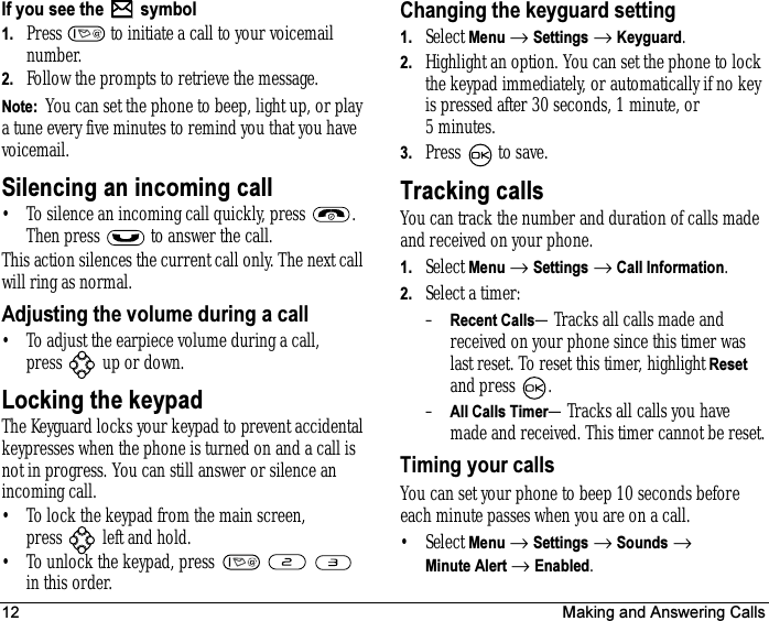 12 Making and Answering CallsIf you see the   symbol1. Press   to initiate a call to your voicemail number.2. Follow the prompts to retrieve the message.Note:  You can set the phone to beep, light up, or play a tune every five minutes to remind you that you have voicemail.Silencing an incoming call• To silence an incoming call quickly, press  . Then press   to answer the call.This action silences the current call only. The next call will ring as normal.Adjusting the volume during a call• To adjust the earpiece volume during a call, press  up or down.Locking the keypadThe Keyguard locks your keypad to prevent accidental keypresses when the phone is turned on and a call is not in progress. You can still answer or silence an incoming call.• To lock the keypad from the main screen, press   left and hold.• To unlock the keypad, press       in this order.Changing the keyguard setting1. Select Menu → Settings → Keyguard.2. Highlight an option. You can set the phone to lock the keypad immediately, or automatically if no key is pressed after 30 seconds, 1 minute, or 5minutes.3. Press to save.Tracking callsYou can track the number and duration of calls made and received on your phone.1. Select Menu → Settings → Call Information.2. Select a timer:–Recent Calls—Tracks all calls made and received on your phone since this timer was last reset. To reset this timer, highlight Reset and press  .–All Calls Timer—Tracks all calls you have made and received. This timer cannot be reset.Timing your callsYou can set your phone to beep 10 seconds before each minute passes when you are on a call.•Select Menu → Settings → Sounds → Minute Alert → Enabled.