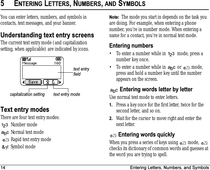 14 Entering Letters, Numbers, and Symbols5ENTERING LETTERS, NUMBERS, AND SYMBOLSYou can enter letters, numbers, and symbols in contacts, text messages, and your banner.Understanding text entry screensThe current text entry mode (and capitalization setting, when applicable) are indicated by icons. Text entry modesThere are four text entry modes:Number mode Normal text modeRapid text entry modeSymbol mode Note:  The mode you start in depends on the task you are doing. For example, when entering a phone number, you’re in number mode. When entering a name for a contact, you’re in normal text mode.Entering numbers• To enter a number while in   mode, press a number key once.• To enter a number while in   or   mode, press and hold a number key until the number appears on the screen. Entering words letter by letterUse normal text mode to enter letters.1. Press a key once for the first letter, twice for the second letter, and so on.2. Wait for the cursor to move right and enter the nextletter.  Entering words quicklyWhen you press a series of keys using   mode,   checks its dictionary of common words and guesses at the word you are trying to spell.text entry fieldcapitalization setting text entry mode