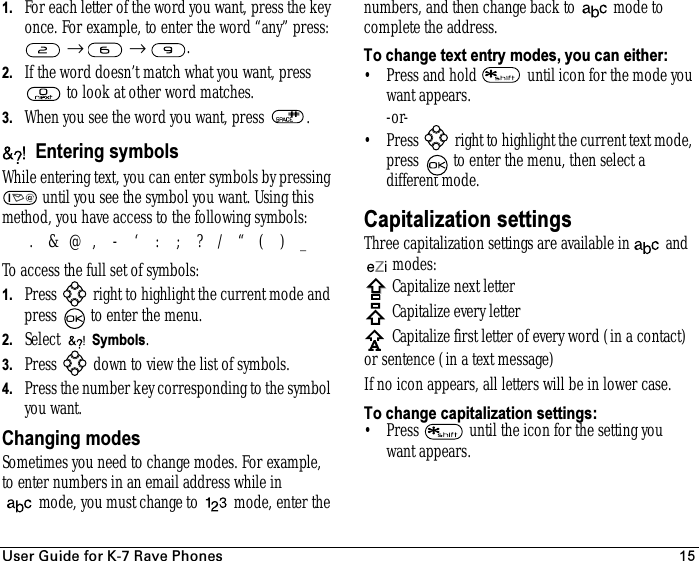rëÉê=dìáÇÉ=Ñçê=hJT=o~îÉ=mÜçåÉë 151. For each letter of the word you want, press the key once. For example, to enter the word “any” press:  →  → .2. If the word doesn’t match what you want, press  to look at other word matches.3. When you see the word you want, press  . Entering symbolsWhile entering text, you can enter symbols by pressing  until you see the symbol you want. Using this method, you have access to the following symbols:To access the full set of symbols:1. Press   right to highlight the current mode and press   to enter the menu.2. Select   Symbols.3. Press   down to view the list of symbols.4. Press the number key corresponding to the symbol you want.Changing modesSometimes you need to change modes. For example, to enter numbers in an email address while in mode, you must change to  mode, enter the numbers, and then change back to  mode to complete the address.To change text entry modes, you can either:• Press and hold   until icon for the mode you want appears.-or-• Press   right to highlight the current text mode, press   to enter the menu, then select a different mode.Capitalization settingsThree capitalization settings are available in  and  modes:Capitalize next letterCapitalize every letterCapitalize first letter of every word (in a contact) or sentence (in a text message)If no icon appears, all letters will be in lower case.To change capitalization settings:• Press   until the icon for the setting you want appears..&amp;@,-‘:;?/“()_