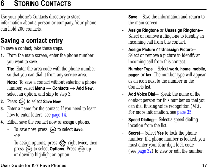 rëÉê=dìáÇÉ=Ñçê=hJT=o~îÉ=mÜçåÉë 176STORING CONTACTSUse your phone’s Contacts directory to store information about a person or company. Your phone can hold 200 contacts. Saving a contact entryTo save a contact, take these steps.1. From the main screen, enter the phone number you want to save.Tip:  Enter the area code with the phone number so that you can dial it from any service area.Note:  To save a contact without entering a phone number, select Menu → Contacts → Add New, select an option, and skip to step 3. 2. Press   to select Save New. 3. Enter a name for the contact. If you need to learn how to enter letters, see page 14.4. Either save the contact now or assign options. – To save now, press   to select Save.-or-– To assign options, press   right twice, then press   to select Options. Press  up or down to highlight an option:–Save—Save the information and return to the main screen.–Assign Ringtone or Unassign Ringtone—Select or remove a Ringtone to identify an incoming call from this contact.–Assign Picture or Unassign Picture—Select or remove a picture to identify an incoming call from this contact.–Number Type—Select work, home, mobile, pager, or fax. The number type will appear as an icon next to the number in the Contacts list. –Add Voice Dial—Speak the name of the contact person for this number so that you can dial it using voice recognition (VR). For more information, see page 35.–Speed Dialing—Select a speed dialing location from the list.–Secret—Select Yes to lock the phone number. If a phone number is locked, you must enter your four-digit lock code (seepage 32) to view or edit the number.